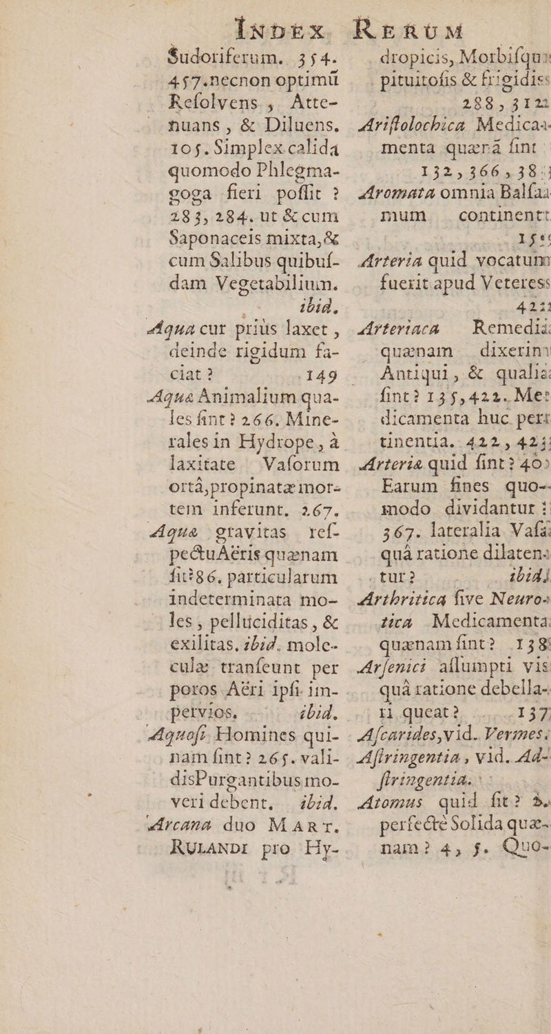 Sudoriferum. 354. 457.necnon optimü Refolvens ,. Atte- nuans, &amp; Diluens. 10$. Simplex calida quomodo Phlegma- coga fieri poffit ? 283,284.ut &amp; cum Saponaceis mixta, &amp; cum Salibus quibuf- dam Vegetabilium. ibid, ziqua cur prius laxet , deinde rigidum fa- ciat ? 149 les int? 266. Mine- rales in Hydrope,, à laxitate ^ Vaforum .ortáà,propinata mor- tem inferunt. 267. 4«4qua gravitas ref- pectuAeris quanam fi*86, particularum indeterminata mo- les , pelluciditas , &amp; exilitas. z57. molc- culaé tranfeunt per poros Aéri ipfi im- petvios. ... bid. Aouofi. Homines qui- nam fint? 265. vali- disPurgantibus mo- veridebent, —i;4. «Arcana duo MAR. RULANDI pro Hy- dropicis, Morbifqus pituitofis &amp; frigidis: 288,312 Ariflolochica Medica menta quara fint | 132,366, 38: aromata omnia Balfai mum continent: NOS A Arteria quid vocatum fuerit apud Veteres: 4211 aArfeviaca -- Remedia: quanam. . dixerin? Antiqui, &amp; qualia fint? 135,422. Me: dicamenta huc pert tinentia..4212., 42.1: Arteria quid fint? 40» Earum fines quo-- modo dividantur i. 367. lateralia Vafa quá ratione dilaten« .tur? ibidi ZArtbrittca five Neuros ia Medicamenta: quanamfint? 138: Ar[enici allumpti vis quà ratione debella- Ii queat? 157. Afcartides,v id. Vermes. Afivingentia , vid. Ad- firingentia.: Aromus quid fit? 3. perfe&amp;te Solida qua- nam? 4, $. &amp;QuO-