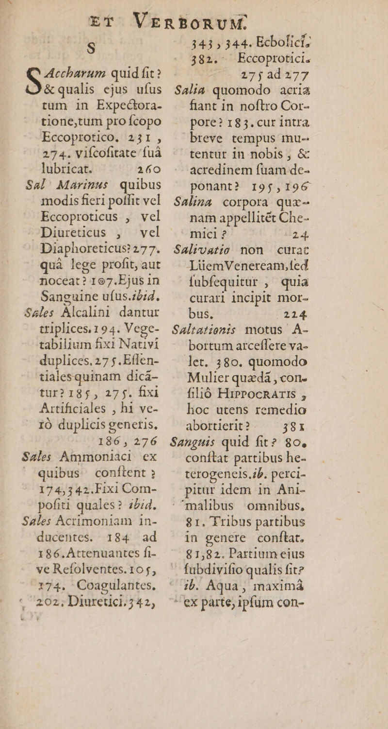 f S MA quid fit ? J&amp;qualis ejus ufus tum in Expectora- tione,tum pro fcopo Eccoprotico. 231, 27 4. Vifcofitate 'fuà lubricat. 160 Sal' Marinus quibus modis fieri potfit vcl Eccoproticus , vel Diureticus , vel Diaphoreticus? 277. quà lege profit, aut noceat? 167.Ejus in Sanguine ufus.ziid. Sales Alcalini dantur triplices.194. Vege- tabilium fixi Nativi duplices. 27 f. Eflen- tialesquinam dicá- tur? 185, 27$. fixi Artificiales , hi ve- 10 duplicis generis, 186 , 276 Sales Ammoniaci ex ' quibus conftent 174,342.Fixi Com- pofiti quales? z5i4. Sales Acrimoniam in- ducentes. 184 ad 186.AÀttenuantes fi- ve Refolventes. 10 f, 174. Coagulantes, 202, Diuretici. 7 42, 343 » 344. Ecbolict; 382. Eccoprotici. 275 2d 277 Salia quomodo acria fiant in noftro Cor- pore? 183. cur intra breve tempus mu- tentur in nobis ; &amp; acredinem fuam de- ponant? 195,196 Salina corpora qux- nam appellitét Che- micl ? i24. Salivatio non curat LüemVeneream,ted fubfequitur , quia curari incipit mor- bus. 214. Saltatiomis motus A- bortum arceffere va- let. 380. quomodo Mulier quedà , con- filió HiPPocnAris , hoc utens remedio abortierit?. — 38r Sanguis quid fit? 80, conftat partibus he- terogeneis.ib. perci- pitür idem in Ani- malibus ornnibus, 81. Tribus partibus in genere conftat, 81,82. Partium eius fubdivifio qualis fit? ib. Aqua, maximá * ex parte, ipfum con-