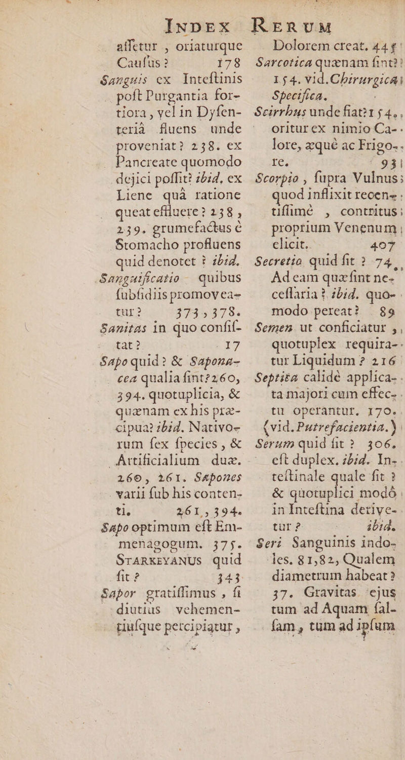 affetur , oriaturque . Caufus? 178 Sanguis ex Inteflnis .. poft Purgantia for- tiora , vel in Dyfen- terià fluens unde proveniat? 238. ex . Pancreate quomodo dejici poffit? z5i4, ex Liene quà ratione queat efiluere ? 258 , 239. grumefactus C .Stomacho profluens quid denotet ? 774. Sangulficatio - quibus fubfidiis promov ea- tur? 3735378. Sanitas in quo confif- tat ? | 17 Sapoquid? &amp; Sapona- cea qualia fint?260, 394. quotuplicia, &amp; quanam ex his prz- cipua? zbid. Nativoe rum fex fpecies , &amp; Attificialium. | dua. 160, 161. S&amp;pones varii fub his conten- ti. 261,394. Sapo optimum eft Em- menagogum. 37j. SrARKzYANUS quid Aic? 143 Sapor gratiffimus , fi diutius vehemen- ^; piüíque percipiatur , € Dolorem creat. 44 f: Sarcotica quznam fint?! 1,54. vid.Chirurgicai Spectfica. Seirrbus unde fiat?1 £4, oriturex nimio Ca-. lore, zqué ac Frigo-. re  931 Scorpio , fupra Vulnus; uod inflixit recens : tiffuiumé , contritus: proprium Venenum , clicit.. 407 Secretio quid fit ?.74.— Ad cam quzfint ne- ceflaria 1. zbid. quo- modo pereat? | 89 Semen. ut conficiatur ,, quotuplex requira-- tur Liquidum ? 216 Septita calidé applica- . ta majori cum effec. . tu operantur. 170. (vid. Putrefacientia.). Serum quid fit? 306. eft duplex. ;5i4. In.. teítinale quale fit ? &amp; quotuplici modó in Intefüna derive- tür 2- ibid. Seri Sanguinis 1ndo- les. 81,82, Qualem diametrum habeat ? 37. Gravitas ejus tum ad Aquam fal- fam , tum ad ipfum