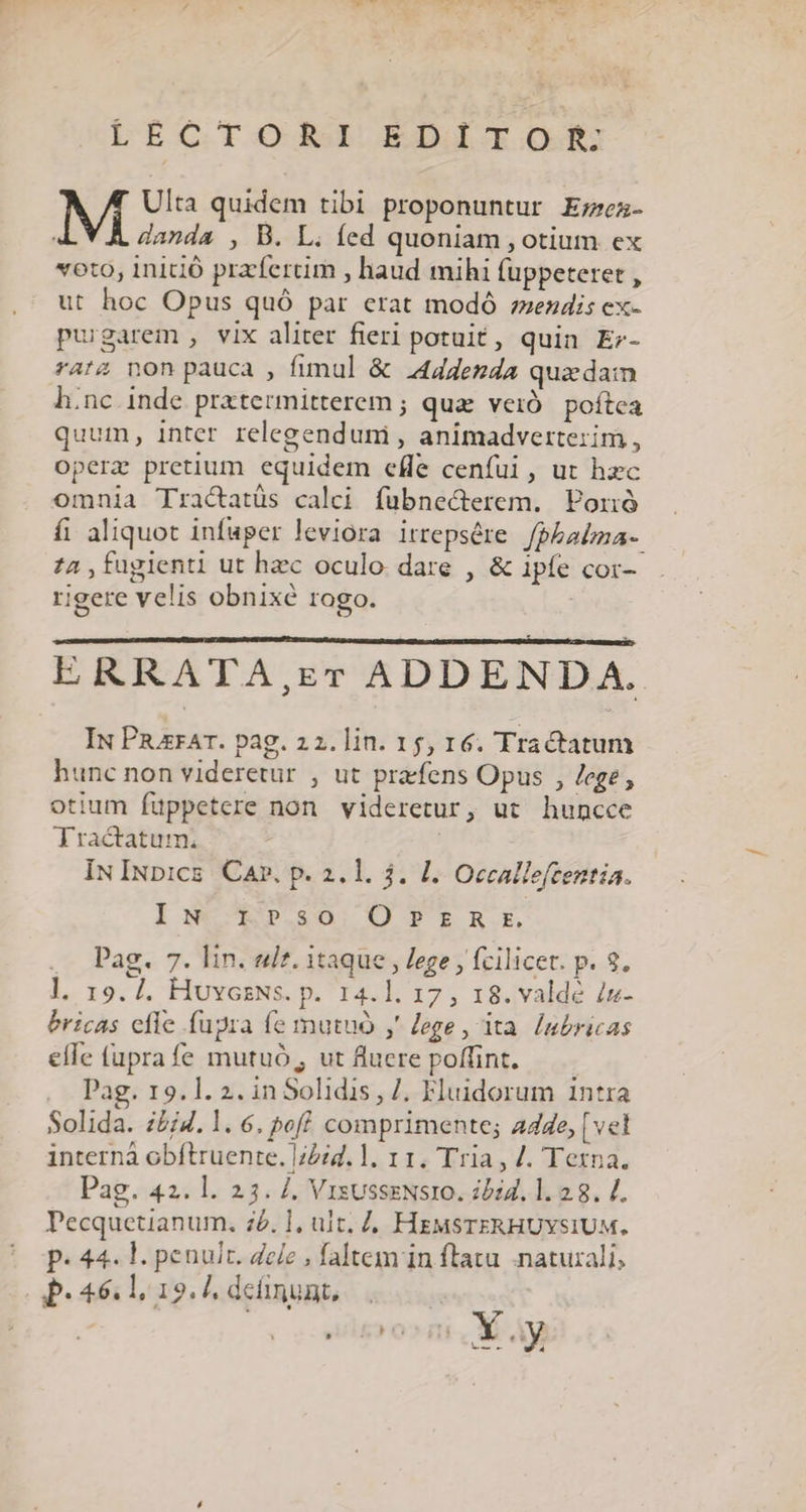 LECTOR BEDAIOS M Ulta quidem tibi proponuntur E;zez- danda , B. L. fed quoniam , otium ex voto, inició przfertim , haud mihi fuppeteret , ut hoc Opus quó par erat modó zendis ex- purgarem , vix aliter fieri potuit, quin Er- rat4 non pauca , fimul &amp; 244ddenda quzdam h.nc inde pratermitterem ; qua. veió. poítca quum, inter relegenduni , animadvertezim, operz pretium equidem efle cenfui, ut hzc omnia Tractatüs calci fübnecterem. Porió fi aliquot infuper leviora irrepsére. fpbabza-. 74 ,fugienti ut hzc oculo. dare , &amp; ipfe cor- rigere velis obnixé rogo. ERRATA,rr ADDENDA. Iu PizrAT. pag. 22. lin. 15, 16. Tractatum hunc non videretur , ut pracfens Opus , Jege, otium füppetere non videretur, ut huncce Tractatum. | IN INbics. Car, p. 2.1. $. 1. Occallefzentia. Iw X r».so OPERE . Pag. 7. lin. ult. itaque , lege , fcilicet. p. 9. l, 19. 4. HovcsNs. p. 14.1. 17, 18. valde iz- bricas cfle fupra (e mutuo y lege, ita. [ubricas elle fupra fe mutuó, ut fluere poffint. Pag. 19.1. 2. inSolidis , /. Fluidorum 1ntra Solida. i£j4. 1. 6. peff comprimente; a44e, [vel interná obítruente. 72:4. ]. 11. Tria , /. Terna. Pag. 42. l. 23. /. VrsusseNsro. ibi4. 1. 2.8. 4. Pecquetianum. z£. ], ult. Z, HEMSTERHUYSIUM. P. 44. l. penult. dele , faltem in flatu naturali, P.46.1, 19. deünunt,