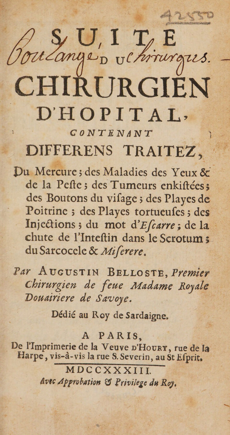 4 ns . : = ” ED > SRE Re st | ? SU, IDE LOU UE D ut at de CHIRURGIEN D'HOPITAL: CONTENANT ve » DIFFERENS TRAITEZ, Du Mercure; s des Maladies des Yeux &amp; | des Boutons du vifage ; des Playes de Poitrine ; des Playes tortueufes ; des … bre: ;s du mot d'Efcarre; dela chute de l’Inteftin dans le Scrotums. du Sarcocele &amp; A/ferere. Par AUGUSTIN BELLOSTE, Premier Chirurgien de fene Madame Royale Donairiere de Savoye. Fa Dédié au Roy de Sardaigne, À PARIS, _ De l'Imprimerie de la Veuve D'Hour, rue de la Harpe, vis-à-vis la rue S. Severin, au St Efprit, MDCCXXXIIL Avec Approbation © Privilege du Roy,