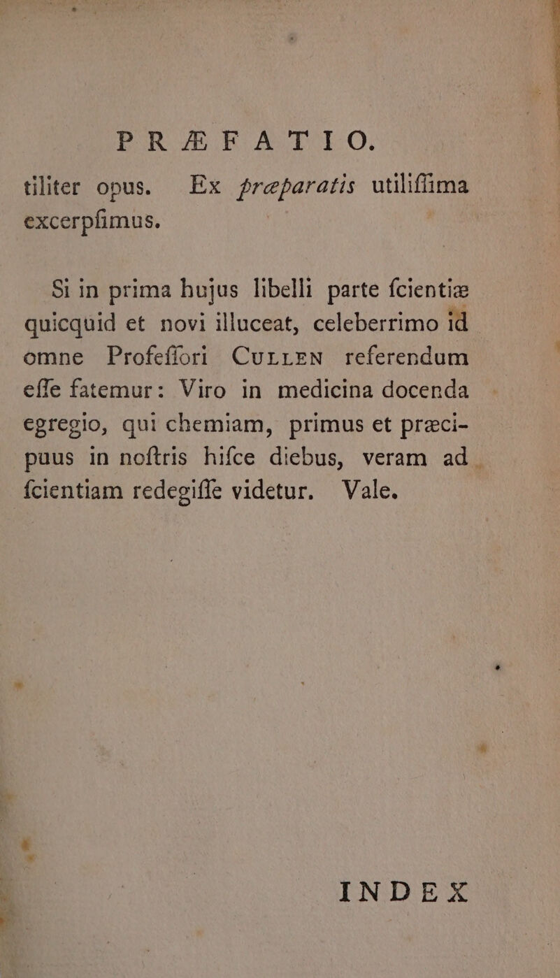 PRJERBATIO. tiliter opus. — Ex freparatis utiliffima excerpfimus. Si in prima hujus libelli parte fcientize quicquid et novi illuceat, celeberrimo id omne Profefíori CurrEeN referendum effe fatemur: Viro in medicina docenda egregio, qui chemiam, primus et przci- puus in noftris hifce diebus, veram ad. ícientiam redegiffe videtur. Vale. INDEX