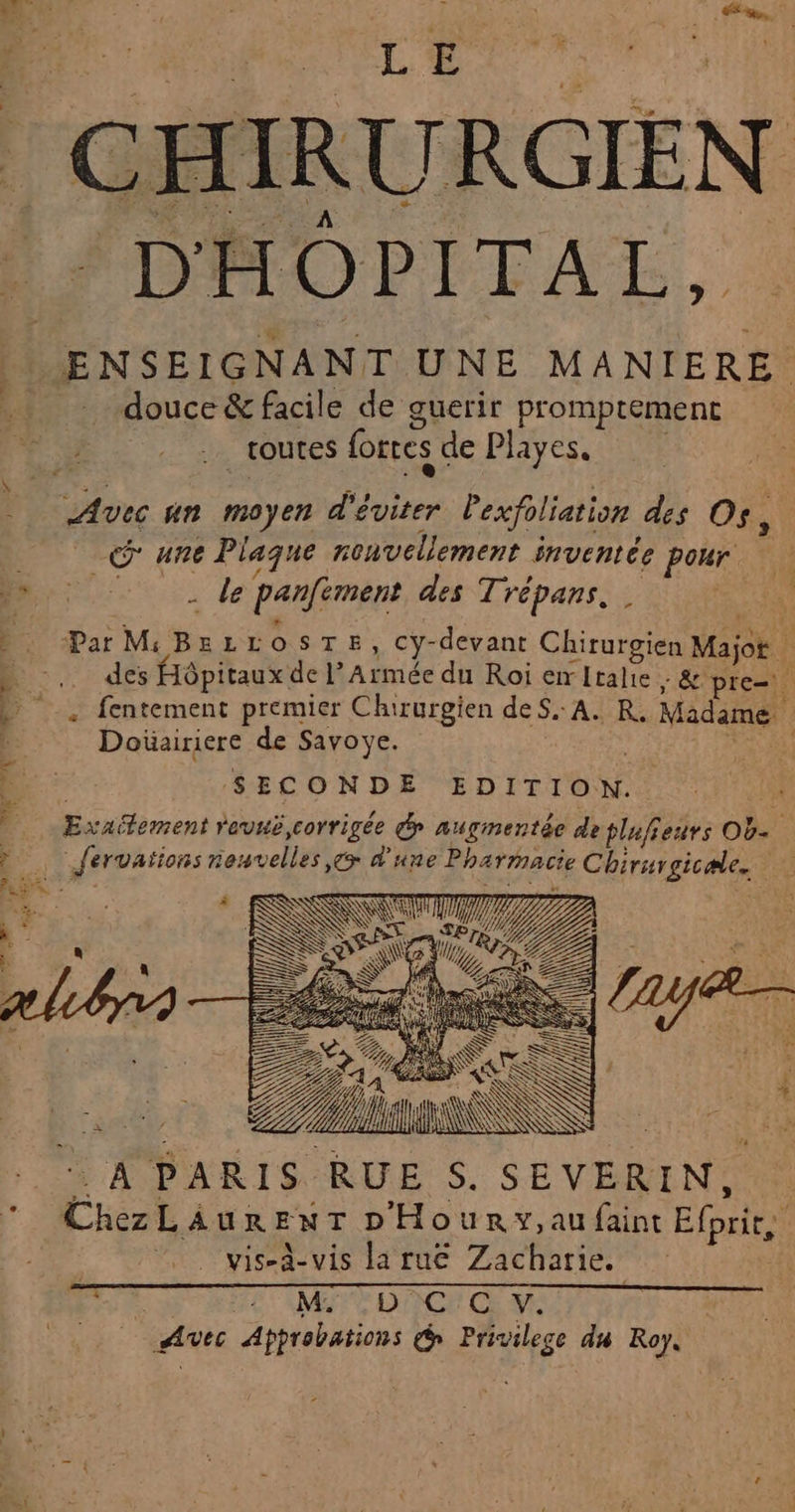 EE g,. CHIRURGIEN DAOPITAL, ENSEIGNANT UNE MANIERE douce &amp; facile de guerir promptement routes forces de Playes. Avec un moyen d'éviter lexfoliation des Os, une Plaque renvellement inventée pour | is = , 2 / 72 s LAS - le panfiment des Trépans D Par MiBELLOSTE, cy-devant Chirurgien Majot » _. des Hôpitaux de l’Armée du Roi emltalie ; &amp;'pre=. D _, fentement premier Chirurgien dé Ss ARE Madame Doïüairiere de Savoye. SE) SECONDE EDITION. Exaifement revuë corrigée dr augmentée de tlufieurs Ob. ? Jfervations neuvelles,ç&gt; d'une Pharmacie Chirurgicæle. Fe) RES - L 3 k- % | à x y £ % ) net, ART + APARISRUE S. SEVERIN, ChezLAaurEenT D'Hounrw,au faint Efprit, 0 vis-à-vis la ruë Zacharie. DES EC MI TDNCE Œ MU) Avec Apprebations d Privilege du Roy,