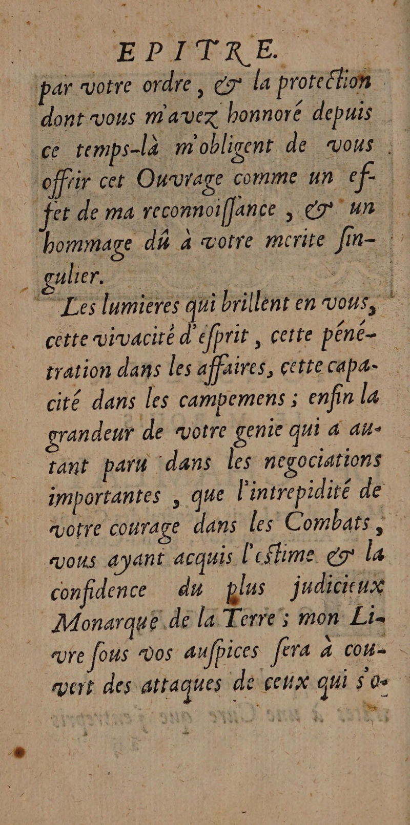 EPITER EE: | par “votre ordre | € la protection dont vous m'avez honnoré depuis offiir cet Ouvrage comme un ef | “hommage dû a votre mcrite [m- . gäler. ENS © Les lumieres qui brillent en vous, cette wvivacire d'efprit , cette péné- tration dans les affaires, çetie capæ- cité dans les campemens ; enfin la grandeur de votre genie qui à au- tant parm dans les negociations importantes , que l'intrepidité de avotre courage dans les Combats, vous ayant acquis l'eshime co la confidence du plus judicieux | Monarque.de la Terre; mon Li. _ sure fous vos aufpices fera à cou. vert des attaques de cehix qui SO 2 Mesa pos Ar Den 27 a 7e Des