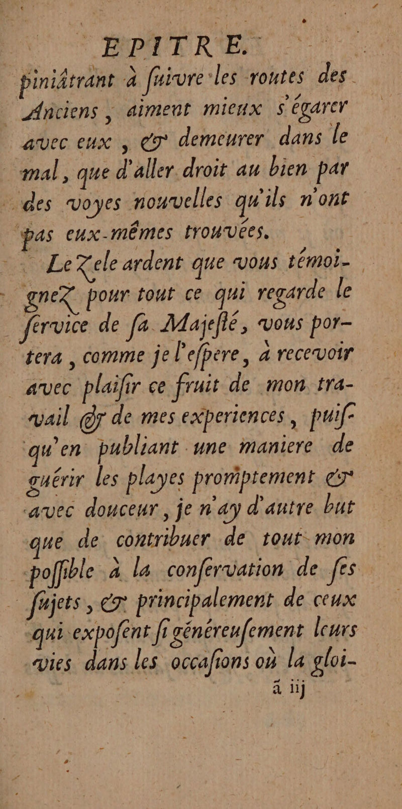dE : | EPITRE. | piniâtrant à faivre:les routes des. | Anciens, aiment mieux S'égarcr avec eux , € demeurer dans le mal, que d'aller droit au bien par des voyes nouvelles qu'ils n'ont pas eux-mêmes trouvées. se Xele ardent que VOUS téMOI— gnex pour tout ce qui regarde le fervice de fa Majelté, vous por- tera , comme je l'efpere, a recevoir avec plaifir ce fruit de «mon tra vail @r de mes experiences , puif- qu'en publiant une maniere de guérir les playes proriptement ér avec douceur, je n'ay d'antre but ue de contribuer de tout mon poffible à la confervation de fes … fajets, &amp;x principalement de ceux “quiexpofent fi générenfement leurs vies dans les occafions où la gloi- sd Hi 1H]