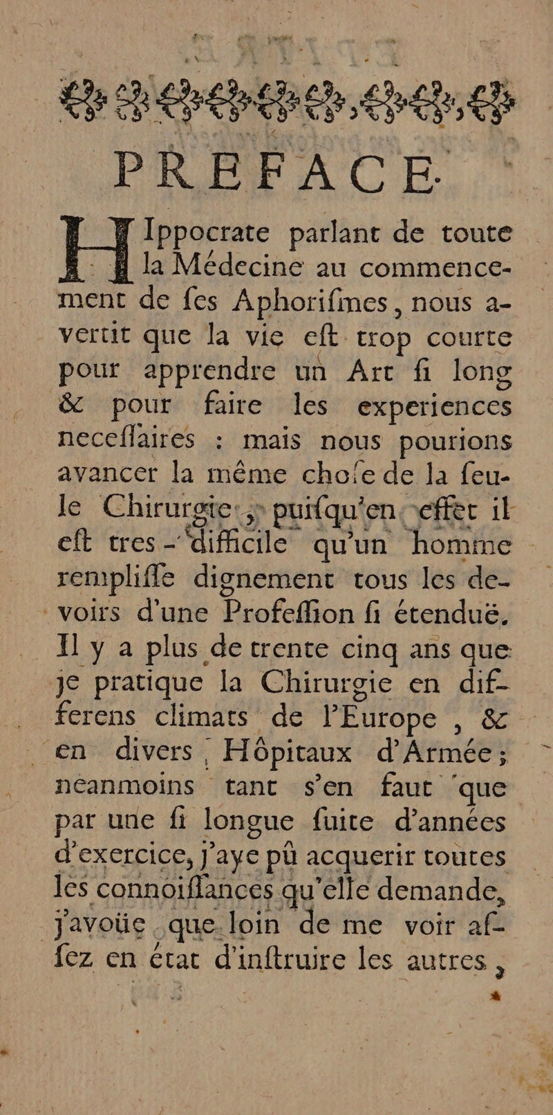 à pa £ ch ep cn ces La PREFACE la Médecine au commence- ment de fes Aphorifmes , nous a- vertit que la vie ct [TOP COUTtE pour apprendre un Art fi long &amp; pour faire les experiences neceflaires : mais nous pourions avancer la même cho!e de la feu- le Chirurgie:; &gt; puifqu' enceffec it rempliffe dignement tous les de- voirs d'une Profeffion fi étenduë, y a plus de trente cinq ans que je mette la Chirurgie en dif- en divers | . Hôpitaux d'Armée ; néanmoins tant s’en faut ‘ que d'exercice, J’aye pl acquerir toutes les connoiflances qu'elle demande, Javoüc que. loin de me voir af fez en État d'inftruire les autres , -
