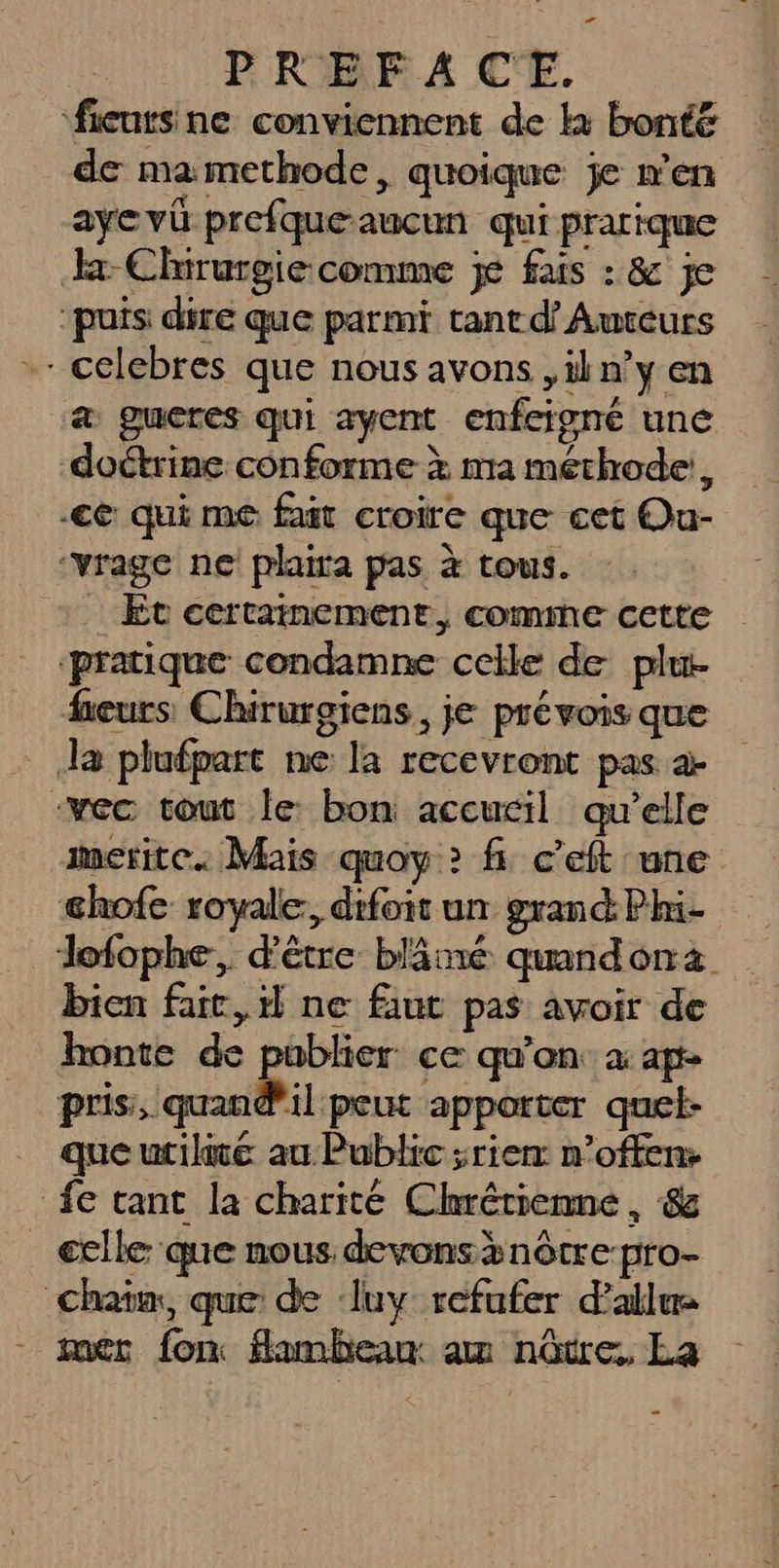 P ROBE A4 C'E. ‘fieursne conviennent de k bonté de mamethode, quoique je n’en ayevü prefqueaucun qui prarique Ex Chirurgie comme je fais : &amp; je ‘puis dire que parmi tant d’ Auteurs -celebres que nous avons ,iln’y en a gucres qui ayent enfeigné une doctrine conforme x ma méthode, ce qui me fait croire que cet Ou- ‘vrage ne plaira pas à tous. : Et certainement, comme cette ‘pratique condamne celle de plu. heurs Chirurgiens, je prévois que Ja plufpart ne la recevront pas a -vec tout le: bon accucil qu’elle merite. Mais quoy &gt; fi c’eft une chofe royale: difoit un grand: Phi- dofophe, d'être blämé quandona bien fait, ne faut pas avoir de honte de publier ce qu’on à ap- nu tennis apporter quel- queurile au Public ;rier n’offen: fe tant la charité Chrétienne , &amp; _ elle que nous devonsænôtre-pro- Chaim, que de ‘luy refufer d’allue - mer fon flambean: am nôtre, La