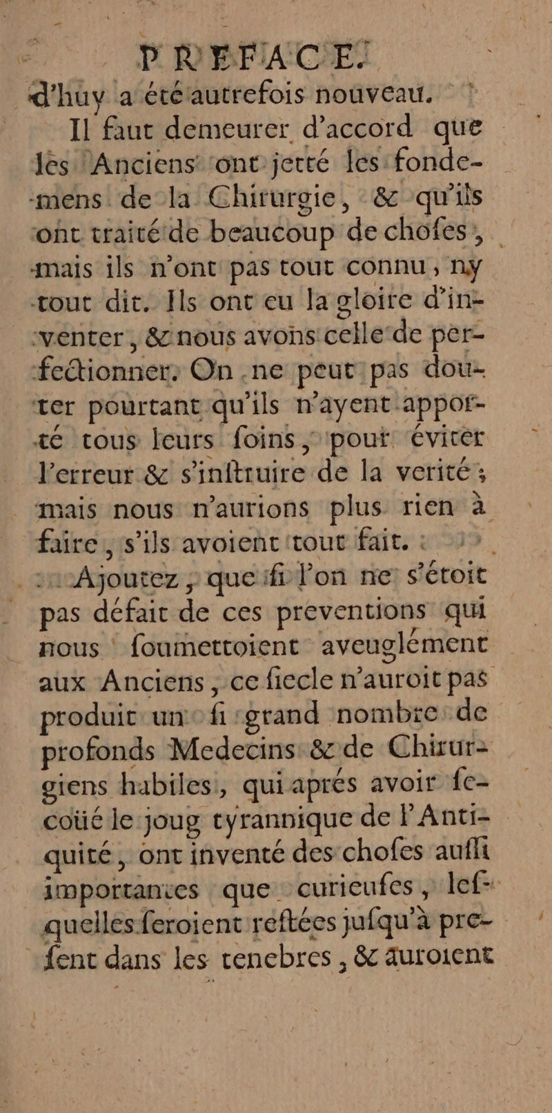 | POBPXOET d'huy a étérautrefois nouveau. Il faut demeurer d'accord que Jés Anciens: ‘ont jetté es: fonde- mens de la Chirurgie, &amp; qu'ils ot traitétde beaucoup de chofes, mais ils n’ont pas tour connu, ny tout dit. Hs ont eu la gloire d’in- venter, &amp; nous avons celle‘de per- fectionner: On .ne peut pas dou- ter pourtant qu'ils n'ayent-appot- té tous leurs foins ; pouf ‘éviter l'erreur &amp; s'inftruire de la verité; sais nous maurions plus rien à faire, s'ils avoienc tout fait. : ® pas défait de ces preventions qui nous foumettoient aveuglément aux Anciens, ce fiecle n’auroit pas produic un fi :grand nombre de profonds Medecins: &amp; de Chirur- giens habiles, quiapres avoit {c- coüé le joug tyrannique de F'Anti- quité, ont inventé des chofes aufli importanies que curieufes , lef- quelles feroient reftées jufqu'à pre-
