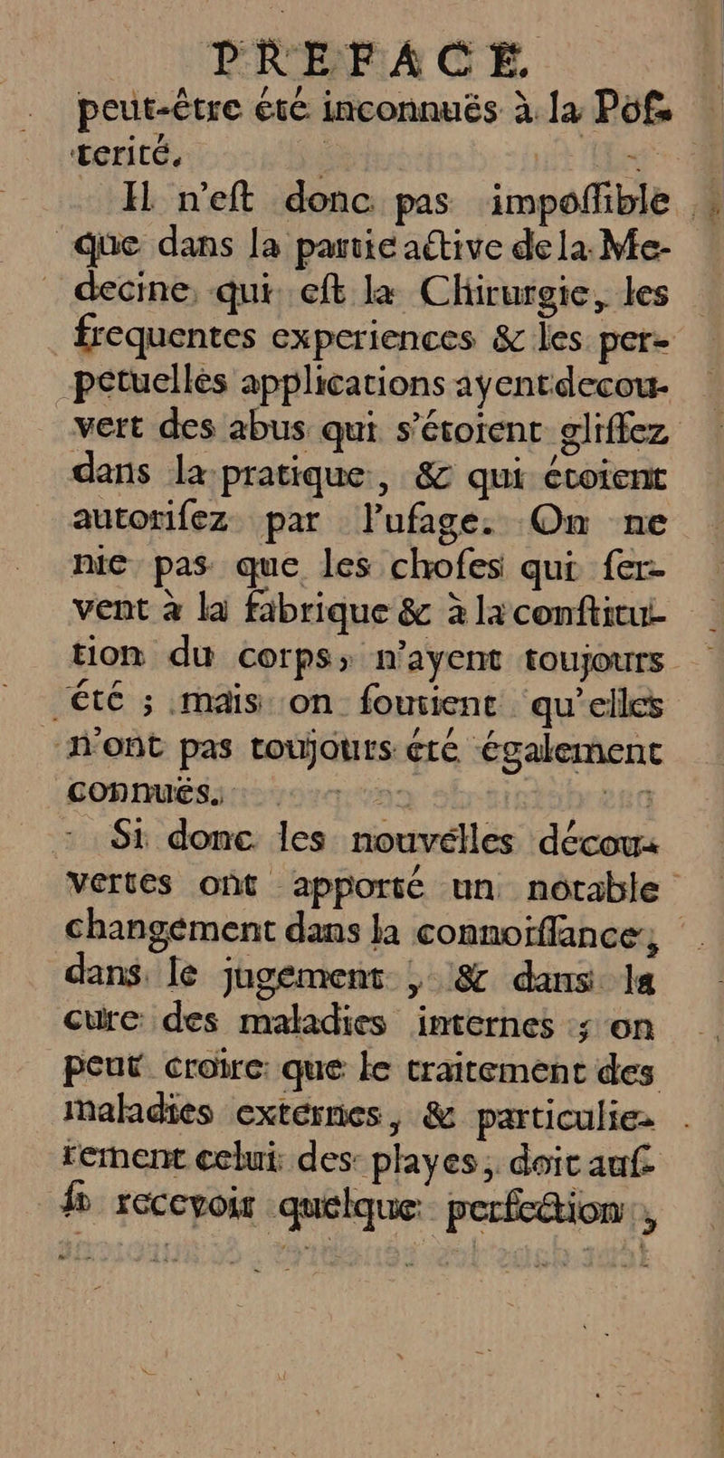 peut-être été inconnuës à. la Pofs terité. que dans la partie active de la. Me- Petucllès applications ayentdecou- vert des abus qui s’étoient gliffez dans la pratique, &amp; qui écoient autorifez par lufage. On ne nie pas que les chofes qui fer- été ; mais on foutent qu’elles “N'ont pas toujours été Également CONNUÉS 07 0 20 - Si donc les nouvélles décou: dans. le jugement , &amp; dans la cure des maladies internes ; on peut croire: que le traitement des maladies externes, &amp; particuliez f reccyoir quelque perfction,