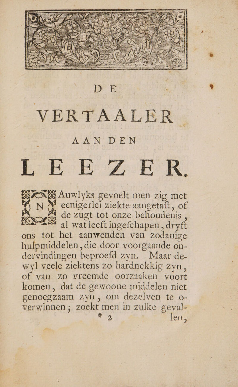 end Ker Ze NR: DKN Auwlyks gevoelt men zig met N &amp; eenigerlei ziekte aangetaft, of al wat leeft ingefchapen, dryft ons tot het aanwenden van zodanige hulpmiddelen ‚die door voorgaande on- dervindingen beproefd zyn. Maar de- wyl veele ziektens zo hardnekkig zyn, of van zo vreemde oorzaaken voort komen, dat de gewoone middelen niet genoegzaam zyn, om dezelven te o- verwinnen ; zoekt men in zulke geval- Er len,