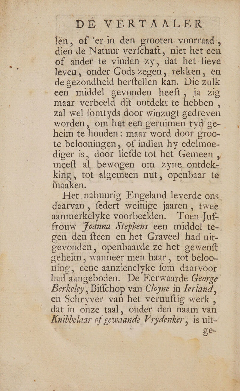 jen, of ’er in den grooten voorraad , dien de Natuur verfchaft, niet het een of ander te vinden zy, dat het lieve leven, onder Gods zegen, rekken, en de gezondheid herftellen kan. Die zulk een middel gevonden heeft, ja zig maar verbeeld dit ontdekt te hebben , zal wel fomtyds door winzugt gedreven heim te houden : maar word door groo- te belooningen, of indien hy edelmoe- meeft al bewogen om zyne. ontdek- iaaken. — daarvan, federt weinige jaaren , twee aanmerkelyke voorbeelden. Toen Juf- gen den {teen en het Graveel had uit- gevonden, openbaarde ze het gewentt geheim, wanneer men haar, tot beloo- ning’, eene aanzienelyke fom daarvoor en Schryver van het vernuftig werk , dat in onze taal, onder den naam van Knibbelaar of gewaande Vrydenker , 1s uit- ; / ge- Vn B
