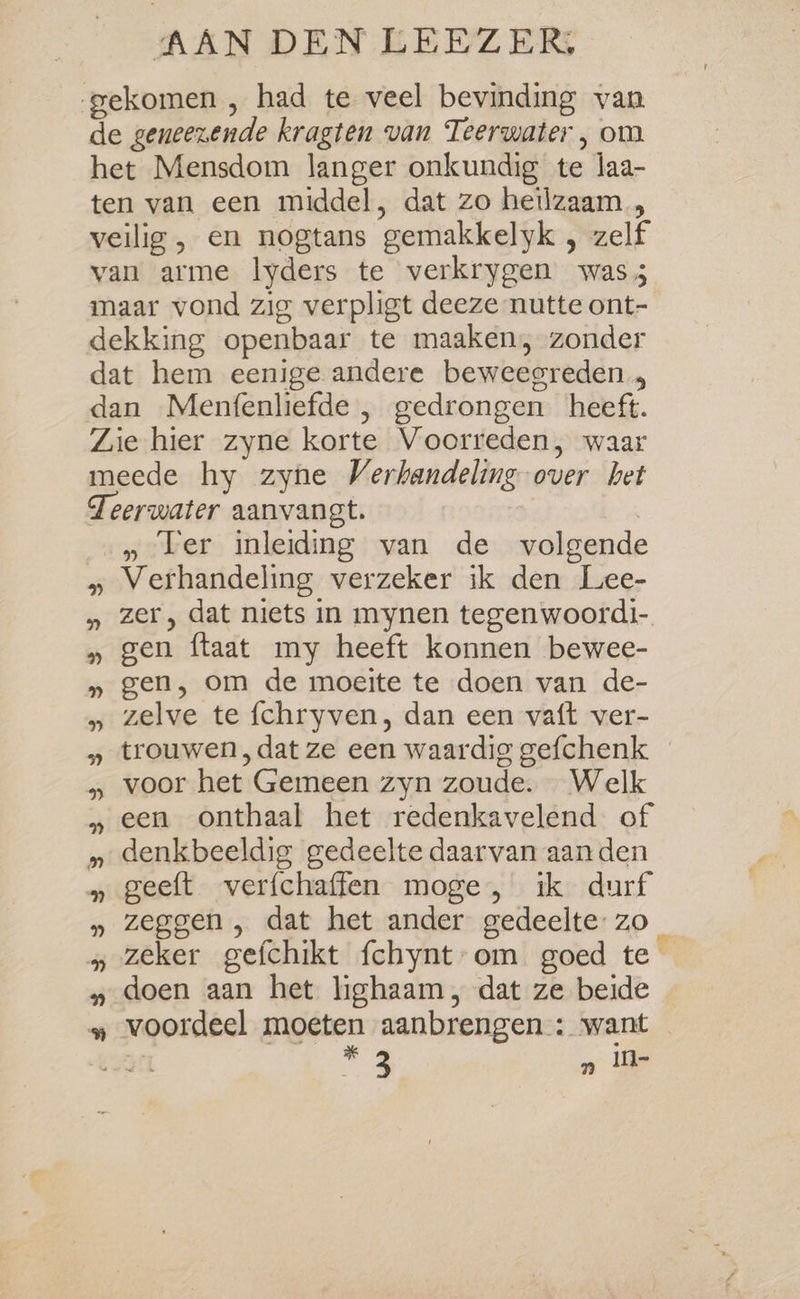 AAN DEN LEEZER, gekomen , had te veel bevinding van de geneezende kragten van Teerwater , om het Mensdom langer onkundig te laa- ten van een middel, dat zo heilzaam, veilig , en nogtans gemakkelyk , zelf van arme lyders te verkrygen was 5 maar vond zig verpligt deeze nutte ont- dekking openbaar te maaken, zonder dat hem eenige andere beweegreden, dan Menfenliefde , gedrongen heeft. Zie hier zyne korte Voorreden, waar meede hy zyne Verhandeling over het Teerwater aanvangt. | » Ler inleiding van de volgende » Verhandeling verzeker ik den Lee- » zer, dat niets in mynen tegenwoordi- » gen ftaat my heeft konnen bewee- » gen, om de moeite te doen van de- » zelve te fchryven, dan een vaft ver- » trouwen ,dat ze een waardig gefchenk » voor het Gemeen zyn zoude. Welk » een onthaal het redenkavelend of » denkbeeldig gedeelte daarvan aanden » geeft verfchaffen moge, ik durf » zeggen , dat het ander gedeelte: zo » zeker gefchikt fchynt-om goed te » doen aan het lighaam, dat ze beide » voordeel moeten aanbrengen : want ST * 3 „ ile