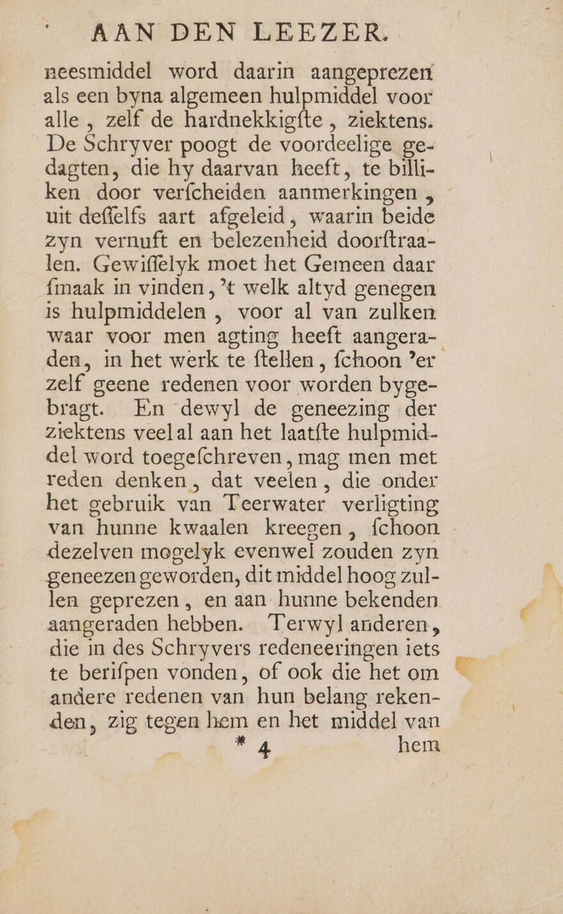 neesmiddel word daarin aangeprezen als een byna algemeen hulpmiddel voor alle , zelf de hardnekkigfte , ziektens. De Schryver poogt de voordeelige ge- dagten, die hy daarvan heeft, te billi- ken door verfcheiden aanmerkingen , uit deffelfs aart afgeleid, waarin beide zyn vernuft en belezenheid doorftraa- len. Gewiffelyk moet het Gemeen daar {maak in vinden, *t welk altyd genegen is hulpmiddelen , voor al van zulken waar voor men agting heeft aangera- den, in het werk te ftellen , fchoon ’er zelf geene redenen voor worden byge- bragt. En dewyl de geneezing der ziektens veelal aan het laatfte hulpmid- del word toege(chreven, mag men met reden denken, dat veelen , die onder het gebruik van Teerwater verligting van hunne kwaalen kreegen , fchoon - dezelven megelyk evenwel zouden zyn geneezen geworden, dit middel hoog zul- len geprezen , en aan hunne bekenden aangeraden hebben. Terwy] anderen, die in des Schryvers redeneeringen iets te berifpen vonden, of ook die het om andere redenen van hun belang reken- den, zig tegen hem en het middel van m4 hem