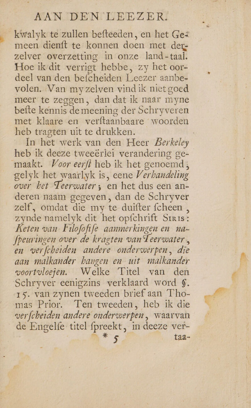 kwalyk te zullen befteeden, en het Ges meen dienft te konnen doen met der zelver overzetting in onze land-taal. Hoe ik dit verrigt hebbe, zy het oor- deel van den befcheiden Leezer aanbe- volen. Van my zelven vind ik niet goed meer te zeggen, dan dat ik naar myne befte kennis de meening der Schryveren met klaare en verftaanbaare woorden heb tragten uit te drukken. maakt. Voor eerfi heb ik het genoemd; gelyk het waarlyk is, eene Verhandeling over bet Teerwater; en het dus een an- deren naam gegeven, dan de Schryver zelf, omdat die my te duifter {cheen , zynde namelyk dit het opfchrift Srris: Keten van Filofofife aanmerkingen en na- fpeuringen over de kragten van Teerwater , en verfcheiden andere onderwerpen, die aan malkander hangen en uit malkander voortuloejen. Welke Titel van den Schryver eenigzins verklaard word $. 15. van zynen tweeden brief aan Tho- mas Prior. Ten tweeden, heb ik die wverfcherden andere onderwerpen, waarvan de Engelfe titel preekt, in deeze ver- ™ * 5 taa- -
