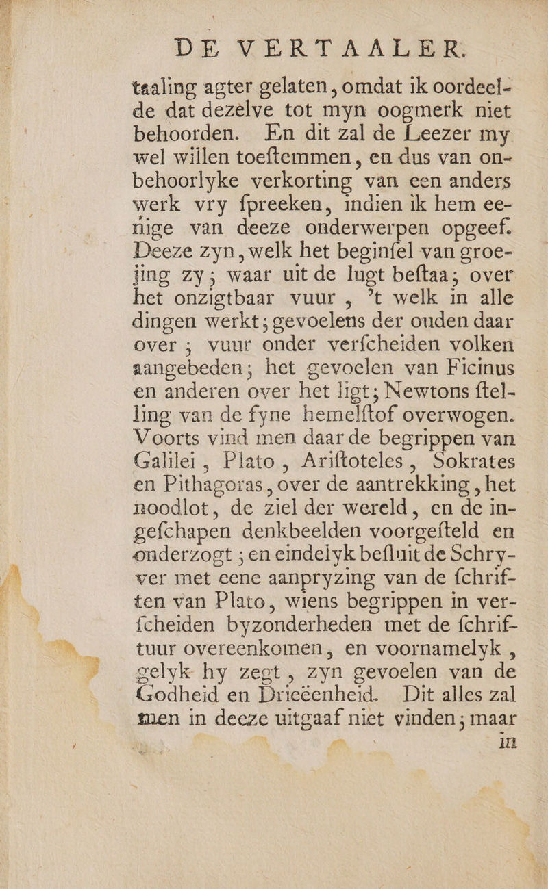 taaling agter gelaten , omdat ik oordeel- de dat dezelve tot myn oogmerk niet behoorden. En dit zal de Leezer my wel willen toeftemmen , en dus van on- behoorlyke verkorting van een anders werk vry fpreeken, indien ik hem ee- nige van deeze onderwerpen opgeef. Deeze zyn, welk het beginfel van groe- jing zy; waar uit de lugt beftaa; over het onzigtbaar vuur , ’t welk in alle dingen werkt; gevoelens der ouden daar over ; vuur onder verfcheiden volken aangebeden; het gevoelen van Ficinus en anderen over het ligt; Newtons ftel- ling van de fyne hemelftof overwogen. Voorts vind men daar de begrippen van Galilei, Plato, Ariftoteles , Sokrates en Pithagoras, over de aantrekking , het noodlot, de ziel der wereld, en de in- gefchapen denkbeelden voorgefteld en onderzogt ; en eindelyk befluit de Schry- ver met eene aanpryzing van de fchrif- ten van Plato, wiens begrippen in ver- fcheiden byzonderheden met de fchrif- tuur overeenkomen, en voornamelyk , gelyk hy zegt , zyn gevoelen van de Godheid en Drieeenheid. Dit alles zal men in deeze uitgaaf niet vinden; maar | a: in