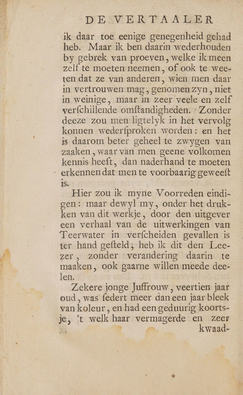 ik daar toe eenige genegenheid aid by gebrek van proeven, welke ik meen zelf te moeten neemen, ‘of ook te wee- ten dat ze van anderen; wien men daar in vertrouwen mag, genomen zyn, niet in weinige, maar in zeer veele en zelf werfchillende omftandigheden. : Zonder deeze zou men ligtelyk j in het vervolg konnen wederfproken worden: en het is daarom beter geheel te zwygen van zaaken , waar van men geene volkomen kennis heeft, dan naderhand te moeten 1S. Hier zou ik myne Voorreden eindi- gen: maar dewyl my, onder het druk- ken van dit werkje, door den uitgever een verhaal van de uitwerkingen van Teerwater in verfcheiden gevallen is ter hand gefteld; heb ik dit den Lee- zer , zonder verandering daarin te maaken, ook gaarne willen meede dee- len. j Zekere jonge Juffrouw , veertien jaar oud, was federt meer dan een jaar bleek van koleur, en had een geduurig koorts- je} :t welk wad vermagerde en zeer is kwaad-