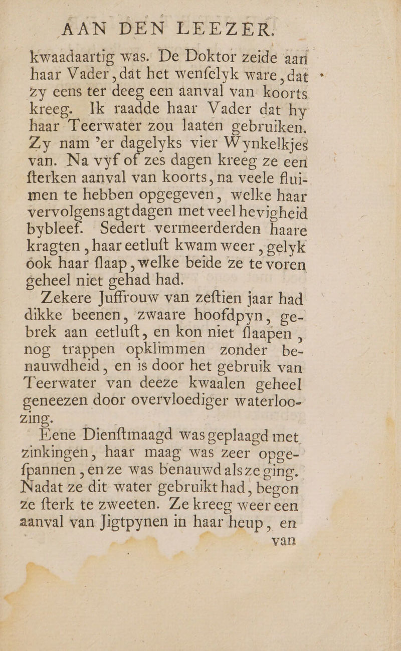 SCAN BEN PEE ZER! kwaadaartig was. De Doktor zeide aari haar Vader „dat het wenfelyk ware „dat * zy eens ter deeg een aanval van koorts kreeg. Ik raadde haar Vader dat hy haar Teerwater zou laaten gebruiken. Zy nam ‘er dagelyks vier Wynkelkjes van. Na vyf of zes dagen kreeg ze een fterken aanval van koorts, na veele flui- men te hebben opgegeven, welke haar vervolgensagtdagen met veel hevigheid bybleef. Sedert vermeerderden haare kragten , haar eetluft kwam weer , gelyk ook haar flaap , welke beide ze te voren geheel niet gehad had. Zekere Juffrouw van zeftien jaar had dikke beenen, zwaare hoofdpyn, ge- brek aan eetluft, en kon niet flaapen , nog trappen opklimmen zonder be- nauwdheid , en is door het gebruik van Teerwater van deeze kwaalen geheel geneezen door overvloediger waterloc- DE a: | Fene Dienftmaagd was geplaagd met zinkingen, haar maag was zeer opge- {pannen „en ze was benauwd alsze ging, Nadat ze dit water gebruikt had, begon ze fterk te zweeten. Ze kreeg weer een aanval van Jigtpynen in haar heup, en vs cel _ van ‘4
