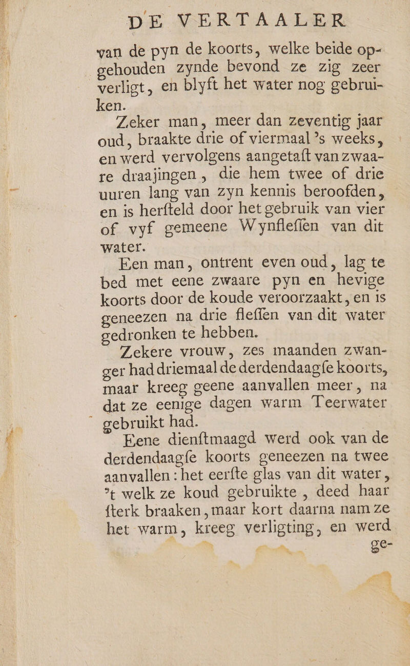 wan de pyn de koorts, welke beide op- gehouden zynde bevond ze zig zeer verligt, en blyft het water nog gebrui- ken. | Zeker man, meer dan zeventig jaar oud, braakte drie of viermaal ’s weeks, en werd vervolgens aangetaft van zwaa- re draajingen , die hem twee of drie uuren lang van zyn kennis beroofden, en is herfteld door het gebruik van vier of vyf gemeene Wynflefien van dit water. Een man, ontrent even oud, lag te bed met eene zwaare pyn en hevige koorts door de koude veroorzaakt, en is eneezen na drie fleffen van dit water gedronken te hebben. Zekere vrouw, zes maanden zwan- ger had driemaal de derdendaag{e koorts, maar kreeg geene aanvallen meer, na dat ze eenige dagen warm Teerwater Eene dienftmaagd werd ook van de derdendaagfe koorts geneezen na twee aanvallen : het eerfte glas van dit water, * welk ze koud gebruikte , deed haar {terk braaken, maar kort daarna nam ze het warm, kreeg verligting, en werd ek SG, ge- eae | ol A ae |