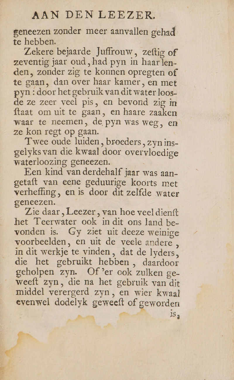 geneezen zonder meer aanvallen gehad te hebben. Zekere bejaarde Juffrouw, zeftig of zeventig jaar oud, had pyn in haar len- den, zonder zig te konnen opregten of te gaan, dan over haar kamer, en met pyn : door het gebruik van dit water loos- de ze zeer veel pis, en bevond zig in ftaat om wit te gaan, en haare zaaken waar te neemen, de pyn was weg, en ze kon regt op gaan. Twee oude luiden, broeders, zyn ins- gelyks van die kwaal door overvloedige waterloozing geneezen. Een kind van derdehalf jaar was aan- getaft van eene geduurige koorts met verheffing , en is door dit zelfde water geneezen. Zie daar, Leezer , van hoe veel dienft het Teerwater ook in dit ons land be- vonden is. Gy ziet uit deeze weinige voorbeelden, en uit de veele andere , in dit werkje te vinden, dat de lyders, die het gebruikt hebben , daardoor geholpen zyn. Of er ook zulken ge- weeft zyn, die na het gebruik van dit middel verergerd zyn, en wier kwaal evenwel dodelyk geweeft of geworden By... IS dn