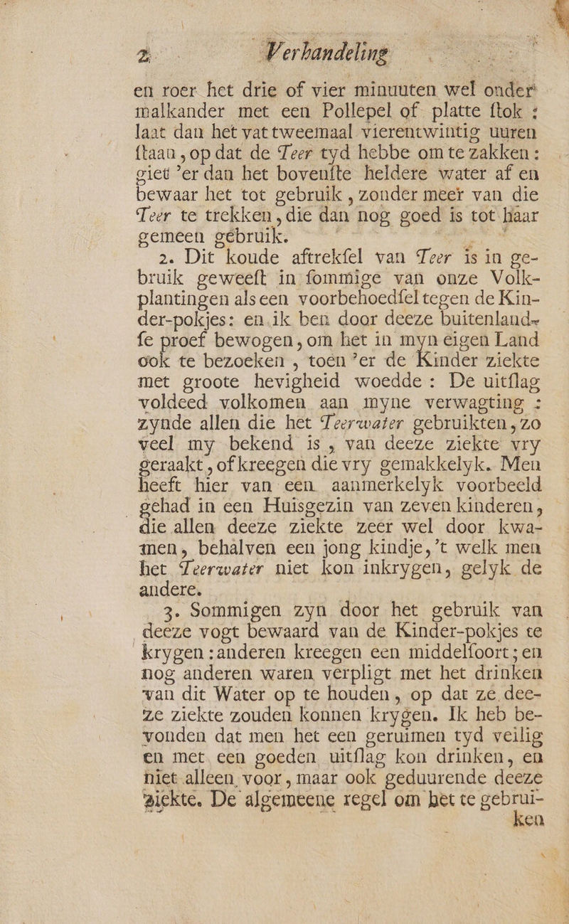 He Verhandeling == a ‘ en roer het drie of vier minuuten wel onder malkander met een Pollepel of platte ftok : laat dan het vat tweemaal vierentwintig uuren {taan „op dat de Teer tyd hebbe om te zakken : giet ‘er dan het boventte heldere water af en bewaar het tot gebruik , zonder meer van die Teer te trekken,die dan nog goed is tot haar gemeen gebruik. | dn 2. Dit koude aftrekfel van Teer is in ge- bruik geweeft in fommige van onze Volk- plantingen alseen voorbehoedfel tegen de Kin- der-pokjes: en.ik ben door deeze buitenland fe proef bewogen ,om het in ah eigen Land pe te bezoeken , toen ’er de Kinder ziekte met groote hevigheid woedde: De uitflag voldeed volkomen aan myne verwagting : zynde allen die het Teerwater gebruikten, zo veel my bekend is , van deeze ziekte vry geraakt, of kreegen die vry gemakkelyk. Men heeft hier van een aanmerkelyk voorbeeld „gehad in een Huisgezin van zeven kinderen, die ston deeze ziekte zeer wel door kwa- men, behalven een jong kindje, ’t welk men het Zeerwater niet kon inkrygen, gelyk de andere, | 3. Sommigen zyn door het gebruik van deeze vogt bewaard van de Kinder-pokjes te krygen :anderen kreegen een middelfoort; en nog anderen waren verpligt met het drinken van dit Water op te houden, op dat ze dee- ze ziekte zouden konnen krygen. Ik heb be- vonden dat men het een geruimen tyd veilig en met. een goeden uitflag kon drinken, en niet alleen voor, maar ook geduurende deeze ziekte, De algemeene regel om het te ee ken