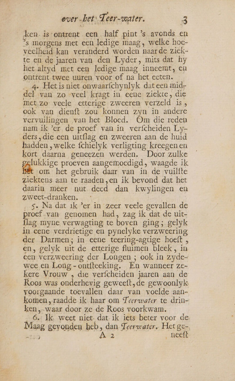 ken. is ontrent een half pint ’s avonds en ?s morgens met een ledige maag, welke hoe- veelheid kan veranderd worden naarde ziek- te en de jaaren van den Lyder, mits dat hy het altyd met een ledige maag inneemt, en ontrent twee uuren voor of na het eeten. _ 4. Het is niet onwaarfchynlyk dat een mid del van zo «veel kragt in eene ziekte, die met,zo veele etterige zweeren verzeld is, ook van dienft zou konnen zyn in andere vervuilingen van het Bloed. Om die reden nam ik ’er de proef van in verfcheiden Ly- ders , die een uitflag en zweeren aan de huid hadden , welke fchielyk verligting kreegen en kort daarna geneezen werden. Door zulke lukkige proeven aangemoedigd, waagde ik it om het gebruik daar van in de vuilfte ziektens aan te raaden,en ik bevond dat het daarin meer nut deed dan kwylingen en zweet-dranken. s. Na dat ik ’er in zeer veele gevallen de pens! van genomen had, zag ik dat de uit- lag myne verwagting te boven ging; gelyk in eene verdrietige en pynelyke verzweering der Darmen; in eene teering-agtige hoeft , en, gelyk uit de etterige fluimen bleek, in een verzweering der Longen ; ook in zyde- wee en Long -ontfteeking. En wanneer ze- kere Vrouw , die verfcheiden jaaren aan de Roos was onderhevig geweeft,de gewoonlyk: yoorgaande toevallen daar van voelde aan- komen, raadde ik haar om Teerwater te drin- ken „waar door ze de Roos voorkwam. 6. Ik, weet niet- dat ik iets beter voor de Maag gevonden heb, dan Teerwater. Het ge-. 130 Let _neeft