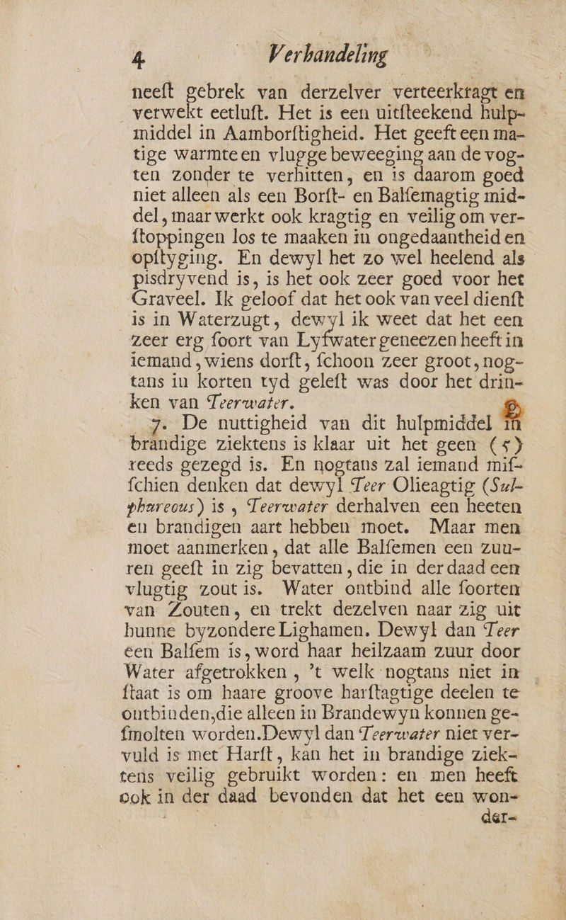 neeft gebrek van derzelver verteerktagt en verwekt eetluft. Het is een uitfteekend hulp- middel in Aamborftigheid. Het geeft een ma- tige warmteen vlugge beweeging aan de vog- ten zonder te verhitten, en is daarom goed niet alleen als een Borft- en Balfemagtig mid- del, maar werkt ook kragtig en veilig om ver- {toppingen los te maaken in ongedaantheid en opityging. En dewyl het zo wel heelend als pisdryvend is, is het ook zeer goed voor het Graveel. Ik geloof dat het ook van veel dienft is in Waterzugt, dewyl ik weet dat het een zeer erg foort van Lyfwater geneezen heeft in iemand , wiens dorft, fchoon zeer groot ,nog- tans in korten tyd geleft was door het drin- ken van Teerwater. _7. De nuttigheid van dit hulpmiddel g _brandige ziektens is klaar uit het geen (5) reeds gezegd is. En nogtans zal iemand mif- fchien denken dat dewyl Teer Olieagtig (Sul phareous) is 5 Teerwater derhalven een heeten en brandigen aart hebben moet. Maar men moet aanmerken, dat alle Balfemen een zuu- ren geeft in zig bevatten, die in der daad een vlugtig zout is. Water ontbind alle foorten van Zouten, en trekt dezelven naar zig uit hunne byzondere Lighamen. Dewy! dan Teer een Balfem is, word haar heilzaam zuur door Water afgetrokken , ’t welk nogtans niet in {taat is om haare groove harftagtige deelen te outbinden,die alleen in Brandewyn konnen ge- fmolten worden.Dewvyl dan Teerwaser niet ver- vuld is met Harft, kan het in brandige ziek- tens veilig gebruikt worden: en men heeft ook in der daad bevonden dat het een won- Mis der~