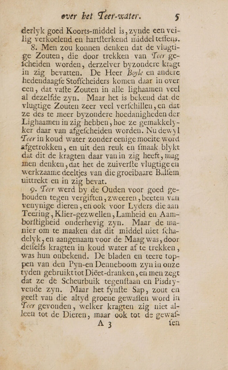 derlyk goed Koorts-middel is, zynde een vei- lig verkoelend en hartfterkend middel tetfens. 8. Men zou konnen denken dat de vlugti- ge Zouten, die door trekken van Teer ge- icheiden worden, derzelver byzondere kragt in zig bevatten. De Heer Boyle en andere hedendaagfe Stoffcheiders komen daar in over een, dat vafte Zouten in alle lighaamen veel al dezelfde zyn. Maar het is bekend dat de vlugtige Zouten Zeer veel verfchillen,en dat ze des te meer byzondere hoedanigheden der Lighaamen in zig hebben, hoe ze gemakkely- ker daar van afgefcheiden worden. Nu dew yl Teer in koud water zonder eenige moeite word afgetrokken, en uit den reuk en fmaak blykt dat dit de kragten daar vanin zig heeft, mag men denken ,dat het de zuiverfte vlugtige en werkzaame deeltjes van die groeibaare Balfem uittrekt en in zig bevat. 9. Teer werd by de Ouden voor goed ge- houden tegen vergiften, zweeren , beete van venynige dieren „enook voor Lyders die aan Teering , Klier-gezwellen , Lamheid en Aam- borftigheid onderhevig zyn. Maar de ina- nier om te maaken dat dit middel niet {cha- delyk,en aangenaam voor de Maag was, door detielfs kragten in koud water af te trekken, was hun onbekend. De bladen en teere top- pen van den Pyn-en Denneboom zyn in onze tyden gebruikttot Diéet-dranken, en men zegt at ze de Scheurbuik tegenftaan en Pisdry- vende zyn. Maar het fynfte Sap, zout en geeft van die altyd groene gewaflen word in Teer gevonden, welker kragten zig niet al- leen tot de Dieren, maar ook tot de gewaf= A 3 ten
