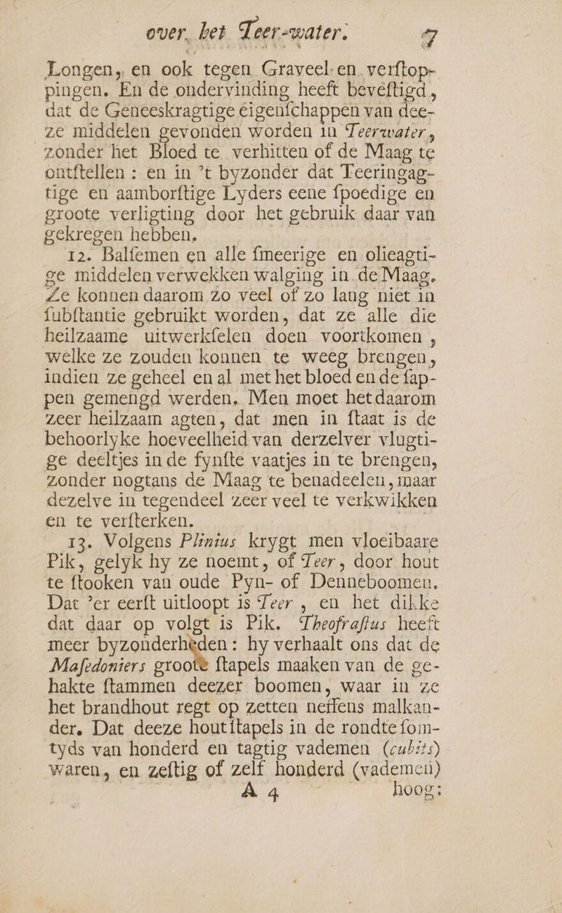 Longen, en ook tegen Graveel- en. verftop- pingen. En de ondervinding heeft beveftigd, dat de Geneeskragtige Eigeníchappen van dee- ze middelen gevonden worden in Teerwater, zonder het Bloed te verhitten of de Maag te ontftellen : en in ’t byzonder dat Teeringag- tige en aamborftige Lyders eene {poedige en groote verligting door het gebruik daar van gekregen hebben. | 12. Balfemen en alle fmeerige en olieagti- ge middelen verwekken walging in de Maag. Ze konnen daarom zo veel of zo lang niet in fubftantie gebruikt worden, dat ze alle die heilzaame uitwerkfelen doen voortkomen , welke ze zouden konnen te weeg brengen, indien ze geheel en al met het bloed en de fap- pen gemengd werden, Men moet het daarom zeer heilzaam agten, dat men in ftaat is de behoorlyke hoeveelheid van derzelver vlugti- ge deeltjes in de fynfte vaatjes in te brengen, zonder nogtans de Maag te benadeelen , maar dezelve in tegendeel zeer veel te verkwikken en te verfterken. | 13. Volgens Plintus krygt men vloeibaare Pik, gelyk hy ze noemt, of Teer, door hout te ftooken van oude Pyn- of Denneboomen, Dat ’er eerft uitloopt is Teer , en het dikke dat daar op volgt is Pik. Theofrafius heeft meer byzonderhèden : hy verhaalt ons dat de Mafedoniers groote ftapels maaken van de ge- hakte ftammen deezer boomen, waar in ze het brandhout regt op zetten neffens malkan- der. Dat deeze hout{tapels in de rondte fom- tyds van honderd en tagtig vademen (cubsts) waren, en zeftig of zelf honderd (vademen) | ae hoog: