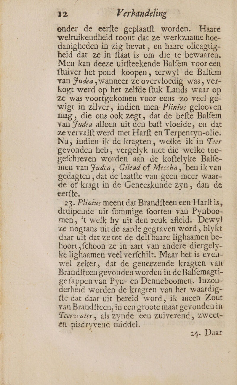 onder de eerfte geplaatft worden. Haare welruikendheid toont dat ze werkzaame hoe- danigheden in zig bevat, en haare olieagtig- heid dat ze in ftaat is om die te bewaaren. Men kan deeze uitfteekende Balfem voor een ftuiver het pond koopen, terwyl de Balfem van Judea wanneer ze overvloedig was, ver- kogt werd op het zelfde ftuk Lands waar op ze was voortgekomen voor eens zo veel ge- wigt in zilver, indien men Plinius gelooven mag, die ons ook zegt, dat de befte Balfem van Judea alleen uit den baft vloeide, en dat ze vervalft werd met Harft en Terpentyn-olie. Nu, indien ik de kragten, welke ik in Zeer gevonden heb, vergelyk met die welke toe- gefchreven worden aan de koftelyke Balfe- men van Fudea, Gilead of Meccha, ben ik van gedagten , dat de laatfte van geen meer waar- de of kragt in de Geneeskunde zyn, dan de eerfte. 23. Plinius meent dat Brandfteen een Harftis, druipende uit fommige foorten van Pynboo- men, °t welk hy uit den reuk afleid. Dewyl ze nogtans uitde aarde gegraven word, blykt daar uit dat ze tot de delf baare lighaamen be- hoort,fchoon ze in aart van andere diergely- ke lighaamen veel verfchilt. Maar het is even- wel zeker, dat de geneezende kragten van Brandfteen gevonden worden in de Balfemagti- gefappen van Pyn- en Denneboomen. Inzou- derheid worden de kragten van het waardig- fte dat daar uit bereid word, ik meen Zout van Brand{teen, in een groote maat gevonden in - Teerwater, als zynde een zuiverend, zweet- en pisdryvend middel. 24. Daar