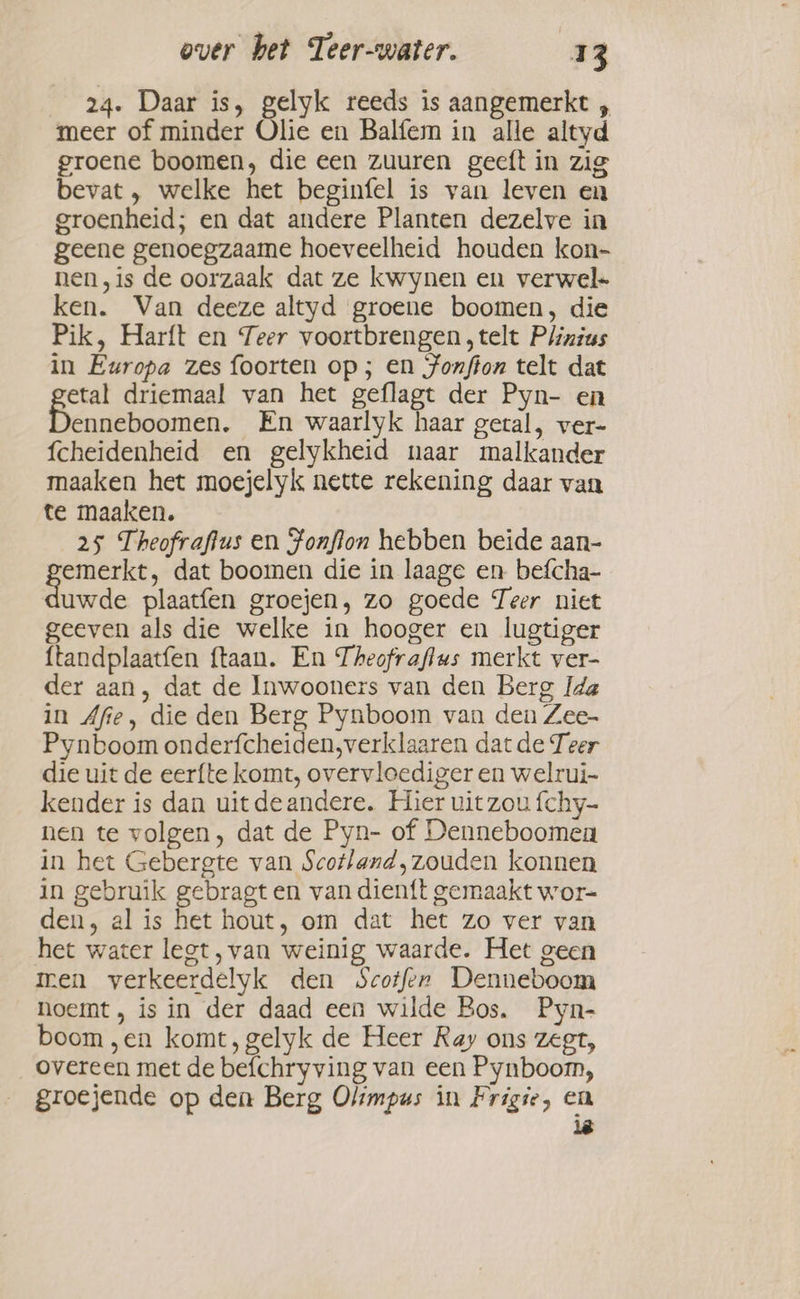 24. Daar is, gelyk reeds is aangemerkt , meer of minder Olie en Balfem in alle altyd groene boomen, die een zuuren geeft in zig bevat , welke het beginfel is van leven en groenheid; en dat andere Planten dezelve in geene genoegzaame hoeveelheid houden kon- nen,is de oorzaak dat ze kwynen en verwel- ken. Van deeze altyd groene boomen, die Pik, Harft en Teer voortbrengen telt Plinius in Europa zes foorten op; en Jonffon telt dat etal driemaal van het geflagt der Pyn- en enneboomen. En waarlyk haar getal, ver- fcheidenheid en gelykheid naar malkander maaken het moejelyk nette rekening daar van te maaken, 25 Theofraflus en Fonflon hebben beide aan- ed dat boomen die in laage en befcha- uwde plaatfen groejen, zo goede Teer niet geeven als die welke in hooger en lugtiger ftandplaatfen ftaan. En Theofraflus merkt ver- der aan, dat de Inwooners van den Berg Ida in Afie, die den Berg Pynboom van den Zee- Pynboom onderfcheiden,verklaaren dat de Teer die uit de eerfte komt, overvicediger en welrui- kender is dan uit deandere. Hier uit zou fchy- nen te volgen, dat de Pyn- of Denneboomea in het Gebergte van Scotland, zouden konnen in gebruik gebragt en van dien{t gemaakt wor- den, al is het hout, om dat het zo ver van het water lect, van weinig waarde. Het geen men verkeerdelyk den Scotfer Denneboom noemt, is in der daad een wilde Bos. Pyn- boom ,en komt, gelyk de Heer Ray ons zegt, overeen met de befchryving van een Pynboom, groejende op den Berg Olimpus in Frigie, en ië
