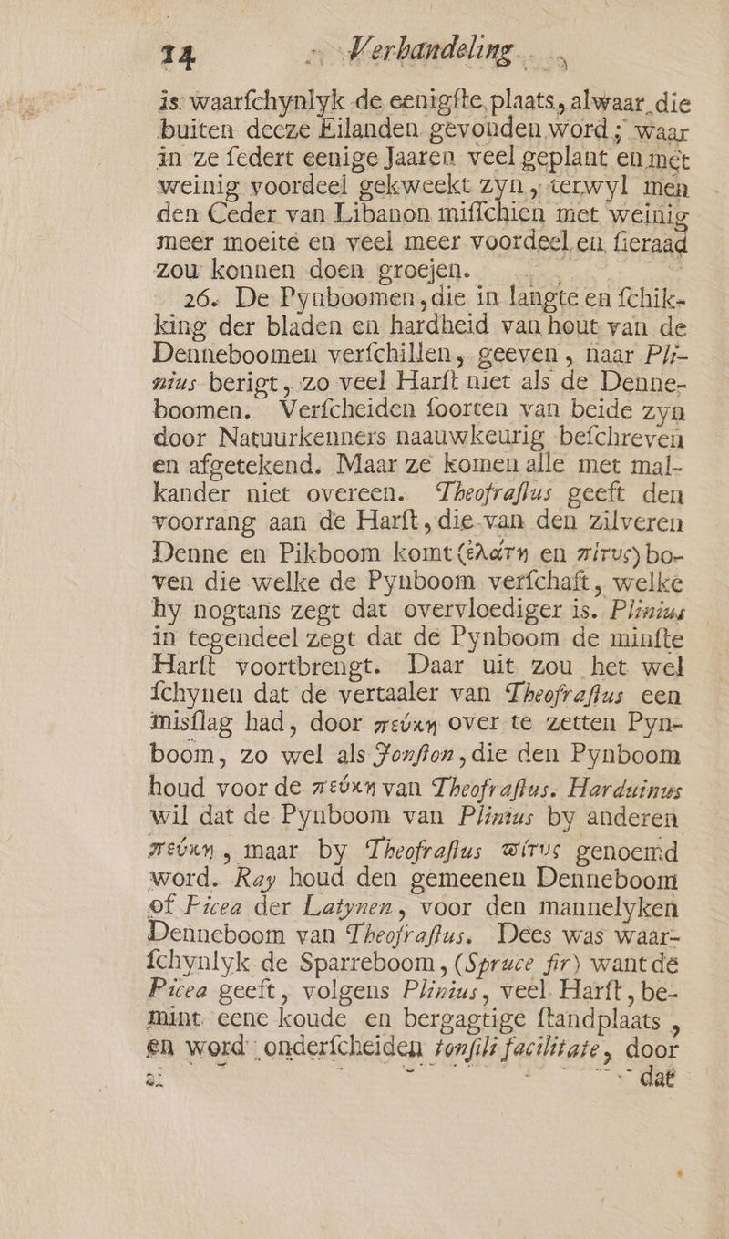 is. waarfchynlyk de eenigfte, plaats, alwaar die buiten deeze Eilanden gevonden word ; waar in ze federt eenige Jaaren veel geplant en mét weinig voordeel gekweekt zyn „terwyl men den Ceder van Libanon miffchien met weinig meer moeite en veel meer voordeel en, fieraad zou konnen doen groejen. ke a 26. De Pynboomen, die in langte en fchike king der bladen en hardheid van hout van de Denneboomen verfchillen, geeven , naar P/;- nius berigt, zo veel Harft niet als de Denne- boomen. Verfcheiden foorten van beide zyn door Natuurkenners naauwkeurig befchreven en afgetekend. Maar ze komen alle met mal- kander niet overeen. Theofraflus geeft den voorrang aan de Harft,die van den zilveren Denne en Pikboom komt{Aarn en zirvs) bo- ven die welke de Pynboom verfchaft, welke hy nogtans zegt dat overvloediger is. Plinius in tegendeel zegt dat de Pynboom de minfte Harft voortbrengt. Daar uit zou het wel {chynen dat de vertaaler van Theofraffus een misflag had, door wevxy over te zetten Pyn- boom, zo wel als ¥onfion, die den Pynboom houd voor de zebxn van Theofraftus. Harduinus wil dat de Pynboom van Plinius by anderen mwetvun, maar by Theofraflus @irvs genoemd word. Ray houd den gemeenen Denneboom of Picea der Latynen, voor den mannelyken Denneboom van Theofraftus. Dees was waar- fchynlyk- de Sparreboom , (Spruce fir) want de Picea geeft, volgens Plinius, veel. Harft, be- mint. eene koude en bergagtige ftandplaats , en word onderfcheiden sonjili facilitate, door fen