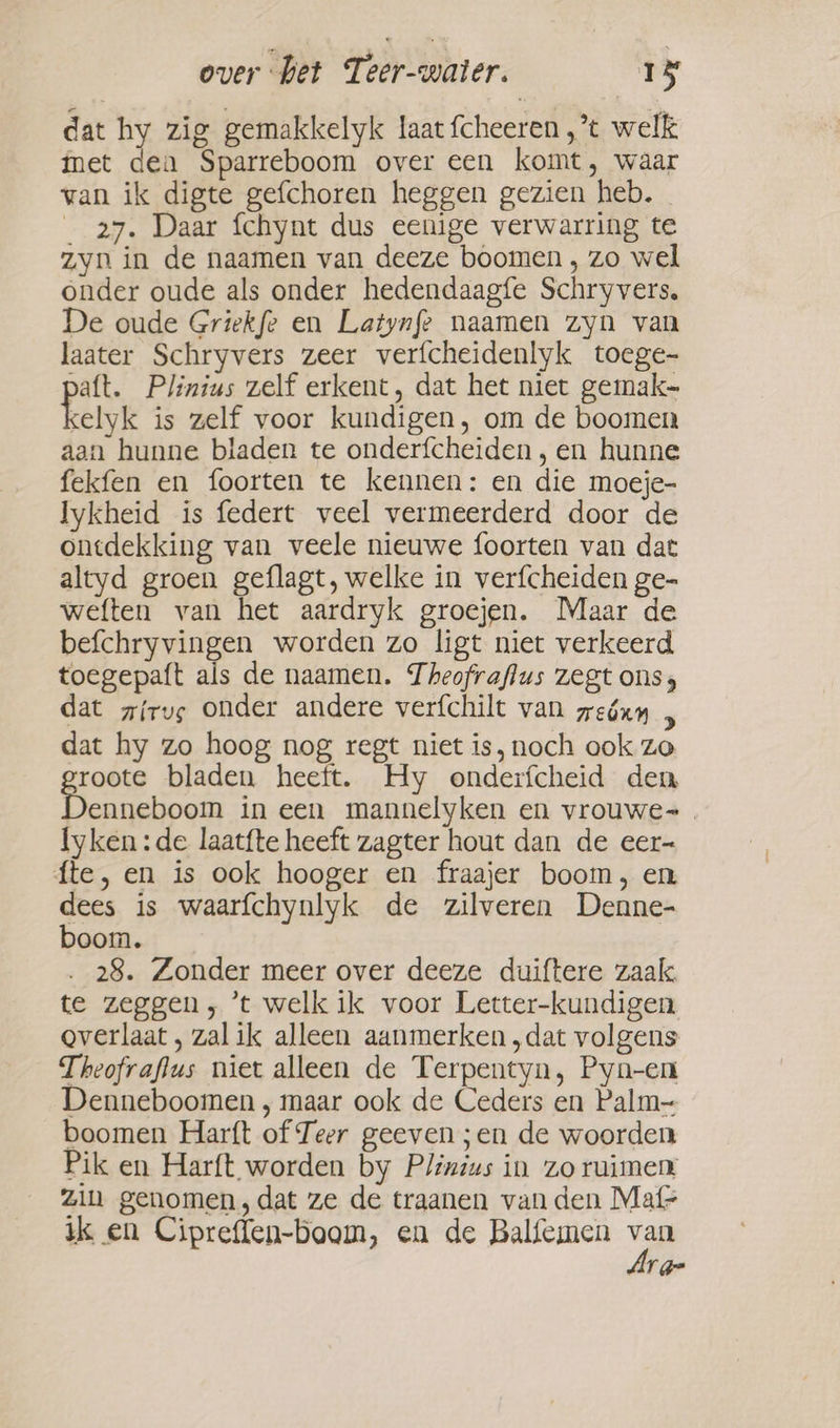 dat hy zig gemakkelyk laat fcheeren ,’t welk met dea Sparreboom over een komt, waar van ik digte gefchoren heggen gezien heb. _ 27. Daar fchynt dus eenige verwarring te zyn in de naamen van deeze boomen , zo wel onder oude als onder hedendaagfe Schryvers. De oude Griekfe en Latynfe naamen zyn van laater Schryvers zeer verfcheidenlyk toege- Daft. Plinius zelf erkent, dat het niet gemak- kelk is zelf voor kundigen, om de boomen aan hunne bladen te onderfcheiden , en hunne fekfen en foorten te kennen: en die moeje- Iykheid is federt veel vermeerderd door de ontdekking van veele nieuwe foorten van dat altyd groen geflagt, welke in verfcheiden ge- weften van het aardryk groejen. Maar de befchryvingen worden zo ligt niet verkeerd toegepaft als de naamen. Theofraflus zegt ons, dat girve onder andere verfchilt van zeóxy n dat hy zo hoog nog regt niet is, noch ook zo groote bladen heeft. Hy onderfcheid den enneboom in een mannelyken en vrouwe. lyken:de laatfte heeft zagter hout dan de eer= fte, en is ook hooger en fraajer boom, en dees is waarfchynlyk de zilveren Denne- boom. 28. Zonder meer over deeze duiftere zaak. te zeggen; ’t welk ik voor Letter-kundigen Qverlaat , zal ik alleen aanmerken „dat volgens Theofraflus niet alleen de Terpentyn, Pyn-en Denneboomen , maar ook de Ceders en Palm- boomen Harft of Teer geeven ;en de woorden Pik en Harft worden by Plinius in zo ruimen Zin genomen, dat ze de traanen van den Mafr ik en Cipreffen-boom, eu de Balfemen vn rg