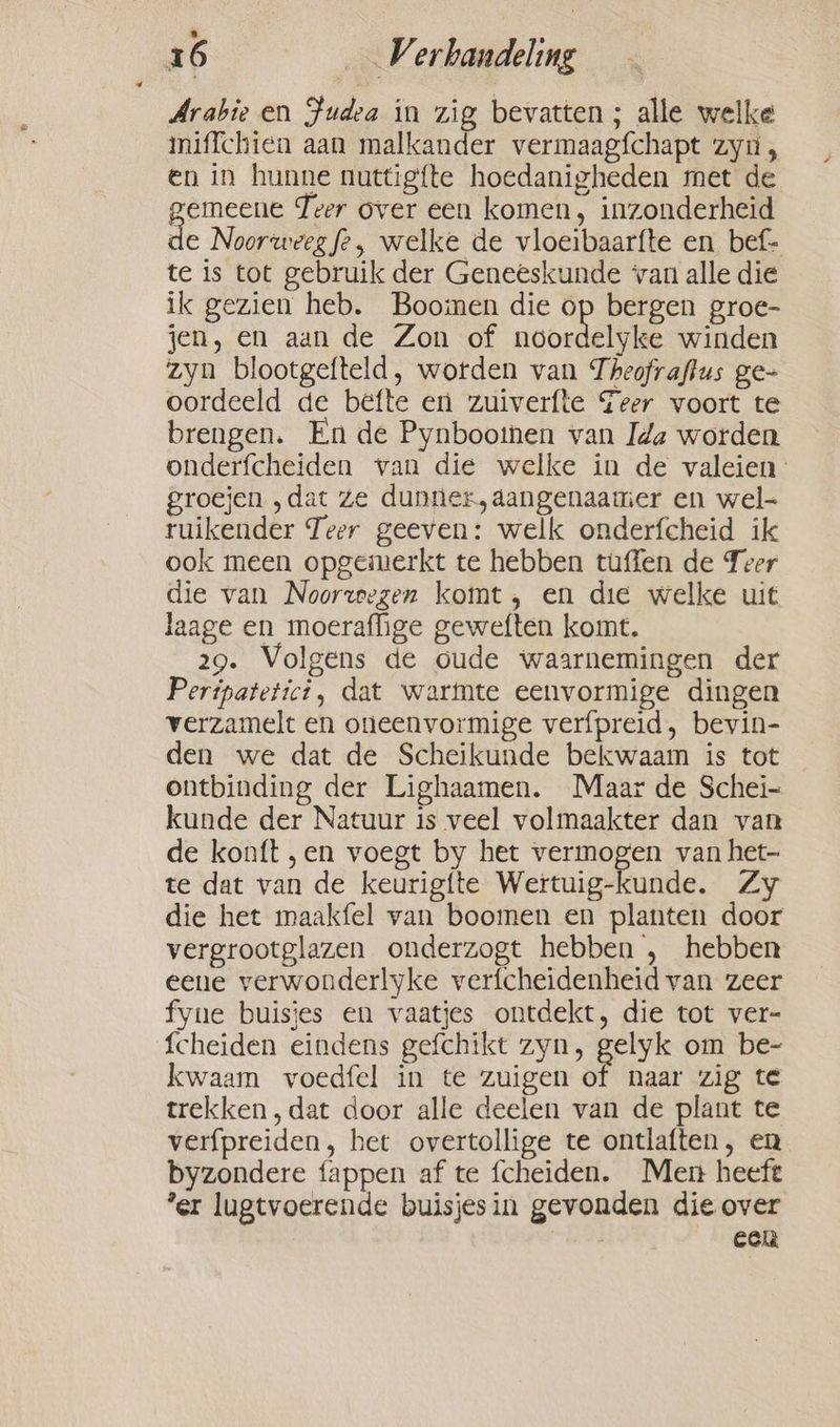 É 6 V. sahaaiteling Arabie en Judea in zig bevatten ; alle welke miffchien aan malkander vermaagfchapt zyn, en in hunne nuttig{te hoedanigheden met de gemeene Teer over een komen, inzonderheid de Noorweeg fe, welke de vloeibaarfte en bef- te is tot gebruik der Geneeskunde van alle die ik gezien heb. Boomen die op bergen groe- jen, en aan de Zon of sicbeid winden zyn blootgefteld, worden van Theofraftus ge- oordeeld de befte en zuiverfte Teer voort te brengen. En de Pynbootnen van Ida worden onderfcheiden van die welke in de valeien- groejen ‚dat ze dunner, aangenaanier en wel- ruikender Teer geeven: welk onderfcheid ik ook meen opgemerkt te hebben tuffen de Teer die van Noorzeegen komt, en die welke uit laage en moeraflige geweften komt. 29. Volgens de oude waarnemingen der Peripatetict, dat warmte eenvormige dingen verzamelt en oneenvormige verfpreid, bevin- den we dat de Scheikunde bekwaam is tot ontbinding der Lighaamen. Maar de Schei- kunde der Natuur 1s veel volmaakter dan van de konft „en voegt by het vermogen van het- te dat van de keurigite Wertuig-kunde. Zy die het maakfel van boomen en planten door vergrootglazen onderzogt hebben , hebben eeue verwonderlyke verfcheidenheid van zeer fyue buisjes en vaatjes ontdekt, die tot ver- {cheiden eindens gefchikt zyn, gelyk om be- kwaam voedfel in te zuigen of naar zig te trekken, dat door alle deelen van de plant te verfpreiden, het overtollige te ontlaften, en byzondere fappen af te fcheiden. Men heeft ‘er lugtvoerende buisjesin gevonden die over eck
