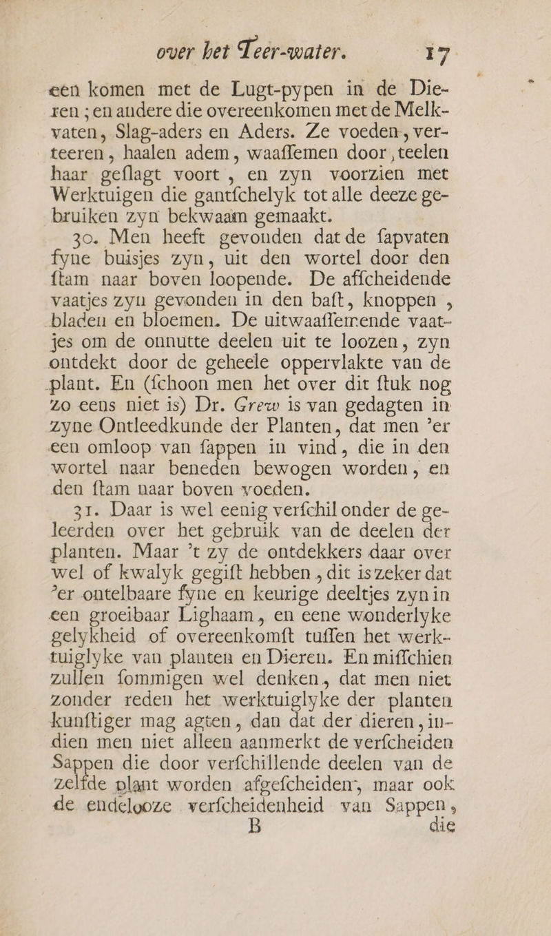 een komen met de Lugt-pypen in de Die- ren ; en andere die overeenkomen met de Melk- vaten, Slag-aders en Aders. Ze voeden, ver- _teeren, haalen adem, waaffemen door , teelen haar geflagt voort , en zyn voorzien met Werktuigen die gantfchelyk tot alle deeze ge- bruiken zyn bekwaam gemaakt. 30. Men heeft gevonden datde fapvaten fyne buisjes zyn, uit den wortel door den {tam naar boven loopende. De affcheidende vaatjes zyn gevonden in den baft, knoppen , bladen en bloemen. De uitwaaflemende vaat- jes om de onnutte deelen uit te loozen, zyn ontdekt door de geheele oppervlakte van de plant. En (fchoon men het over dit ftuk nog zo eens niet is) Dr. Grew is van gedagten in zyne Ontleedkunde der Planten, dat men ’er een omloop van fappen in vind, die in den wortel naar beneden bewogen worden, en den ftam naar boven voeden. 31. Daar is wel eenig verfchil onder de ge- leerden over het gebruik van de deelen der planten. Maar ’t zy de ontdekkers daar over wel of kwalyk gegift hebben , dit is zeker dat ’er ontelbaare fyne en keurige deeltjes zyn in een groeibaar Lighaam, en eene wonderlyke gelykheid of overeenkomft tuffen het werk- tuiglyke van planten en Dieren. En miffchien zullen fommigen wel denken, dat men niet zonder reden het werktuiglyke der planten kunftiger mag agten, dan dat der dieren , in- dien men niet alleen aanmerkt de verfcheiden epen die door verfchillende deelen van de zelfde plant worden afgefcheiden, maar ook de endelooze keren cen van pater , ie