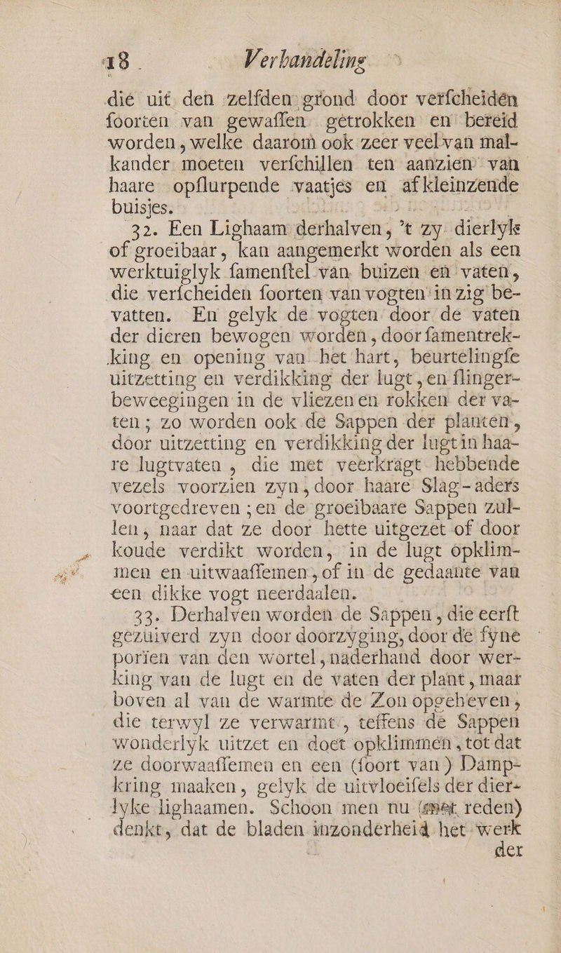 die uit den zelfden grond door verfcheiden foorten van gewaflen. gêtrokken en bereid worden, welke daarom ook zeer veel van mal- kander moeten verfchillen ten aanzien’ van haare opflurpende vaatjes en af kleinzende buigjess% 2 i EN HOOKED 32. Een Lighaam derhalven, * zy dierlyk of groeibaar, kan aangemerkt worden als een werktuiglyk famenftel van buizen en vaten, die verfcheiden foorten van vogten'in zig be- vatten. En gelyk de vogten door de vaten der dieren bewogen worden, door fammentrek- king en opening van. het hart, beurtelingfe uitzetting en verdikking der lugt, en flinger- beweegingen in de vliezenen rokken der va- ten; zo worden ook de Sappen der planten, door uitzetting en verdikking der lugt in haa- re lugtvaten , die met veerkragt hebbende vezels voorzien zyn, door haare Slag - aders voortgedreven ;en de groeibaare Sappen zul- len, naar dat ze door hette uitgezet of door koude verdikt worden, in de lugt opklim- men en uitwaaflemen, of in de gedaante van een dikke vogt neerdaalen. | B 33. Derhalven worden de Sappen , die eerft gezuiverd zyn door doorzyging, door de fyne porien van den wortel, naderhand door wer- king van de lugt en de vaten der plant, maar boven al van de warmte de Zon opgeheven; die terwyl ze verwarmt, teffens de Sappen wonderlyk uitzet en doet opklimmen , tot dat ze doorwaaffemen en een (foort van) Damp- kring maaken, gelyk de uitvloeifels der dier- dyke lighaamen. Schoon men nu (smet, reden) denkt, dat de bladen inzonderheid hk 4 er