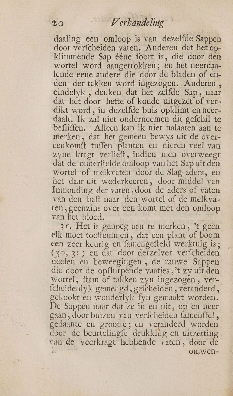 daaling een omloop is van dezelfde Sappen door verfcheiden vaten. Anderen dat het op- klimmende Sap ééne foort is, die door den wortel word aangetrokken; en het neerdaa- lende eene andere die door de bladen of en- den der takken word ingezogen. Anderen , eindelyk , denken dat het zelfde Sap, naar dat het door hette of koude uitgezet of ver- dikt word, in dezelfde buis opklimt en neer- daalt. Ik zal niet onderneemen dit gefchil te befliffen. Alleen kan ik niet nalaaten aan te merken, dat het geineen bewys uit de over- eenkomft tuffen planten en dieren veel van zyne kragt verlieft, indien men overweegt dat de onderftelde omloop van het Sap uit den wortel of melkvaten door de Slag-aders, en het daar uit wederkeeren, door middel van Inmonding der vaten,door de aders of vaten van den baft naar den wortel of de melkva- ten, geenzins over een komt met den omloop van het bloed. | 3°. Het is genoeg aan te merken, *t geen elk moet toeftemmen , dat een plant of boom een zeer keurig en famengefteld werktuig is ; (30, 31) en dat door derzelver verfcheiden deelen en beweegingen , de rauwe Sappen die door de opflurpende vaatjes ,’t zy uit den wortel, {tam of takken zyn ingezogen, ver- {cheidenlyk gemengd, gefcheiden, veranderd , gekookt en wonderlyk fyn gemaakt worden. De Sappen naar dat ze in en uit, op en neer gaan, door buizen van verfcheiden famenttel , gedaante en groote; en veranderd worden door de beurtelingfe drukkiig en uitzetting van de veerkragt hebbende vaten, door de w omwen-