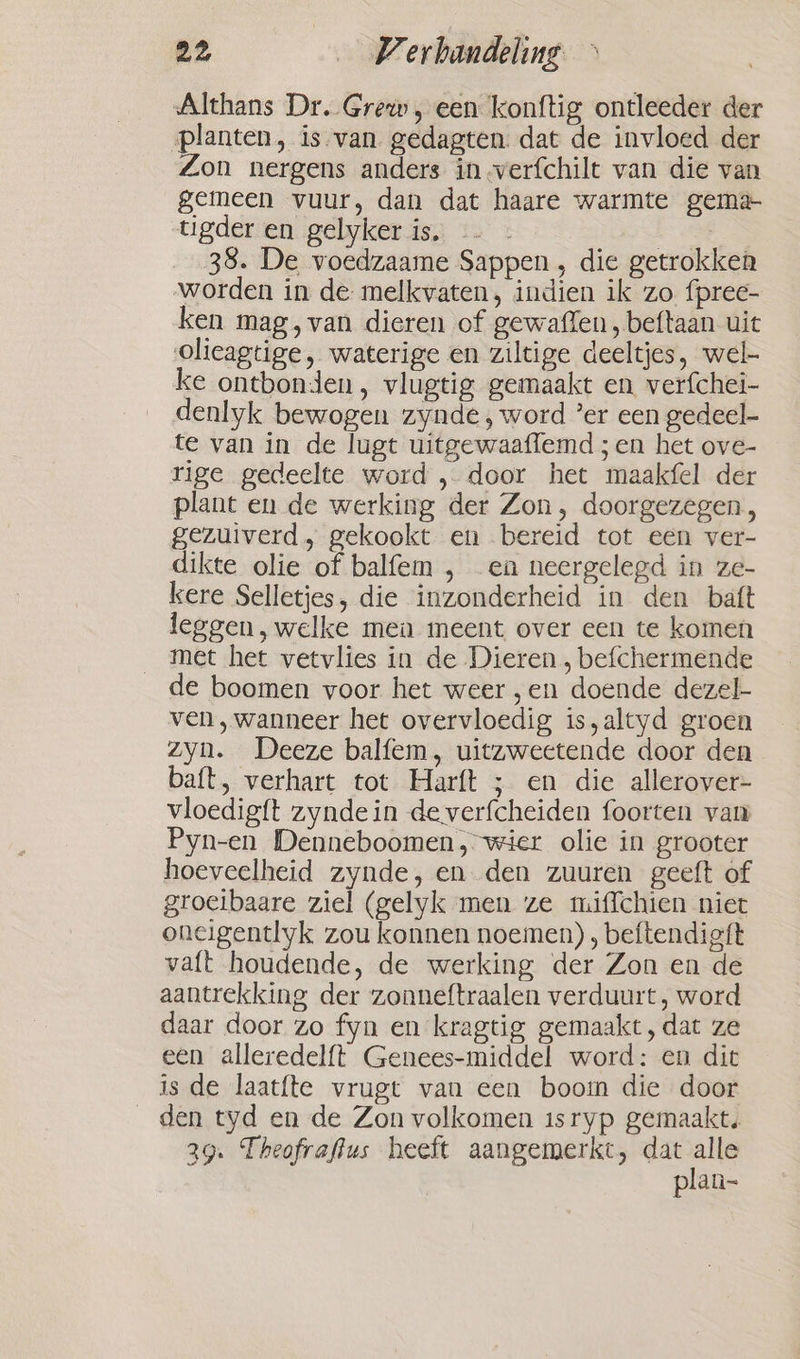 a2 Werbandeling &gt; Althans Dr..Grew, een konftig ontleeder der planten, is van gedagten. dat de invloed der Zon nergens anders in -verfchilt van die van gemeen vuur, dan dat haare warmte gema- tigder en gelyker is. | 38. De voedzaame Sappen , die getrokken worden in de melkvaten, indien ik zo fpree- ken mag, van dieren of gewaflen, beftaan uit olieagtige, waterige en ziltige deeltjes, wel- ke ontbonden, vlugtig gemaakt en verfchei- denlyk bewogen zynde, word ’er een gedeel te van in de lugt uitgewaaflemd ; en het ove- rige gedeelte word , door het maakfel der plant en de werking der Zon, doorgezegen, gezuiverd, gekookt en bereid tot een ver- dikte olie of balfem , en neergelegd in ze- kere Selletjes, die inzonderheid in den batt leggen, welke men meent over een te komen met het vetvlies in de Dieren , befchermende de boomen voor het weer ‚en doende dezel- ven, wanneer het overvloedig is,altyd groen zyn. Deeze balfem, uitzweetende door den baft, verhart tot Harft ; en die allerover- vloedigft zyndein de verfcheiden foorten van Pyn-en Denneboomen, wier olie in grooter hoeveelheid zynde, en den zuuren geeft of groeibaare ziel (gelyk men ze miffchien niet oneigentlyk zou konnen noemen) , beftendigft vaft houdende, de werking der Zon en de aantrekking der zonneftraalen verduurt, word daar door zo fyn en kragtig gemaakt, dat ze een alleredelft Genees-middel word: en dit is de laatfte vrugt van een boom die door den tyd en de Zon volkomen isryp gemaakt. 29. Theofraflus heeft aangemerkt, dat ahi plan-