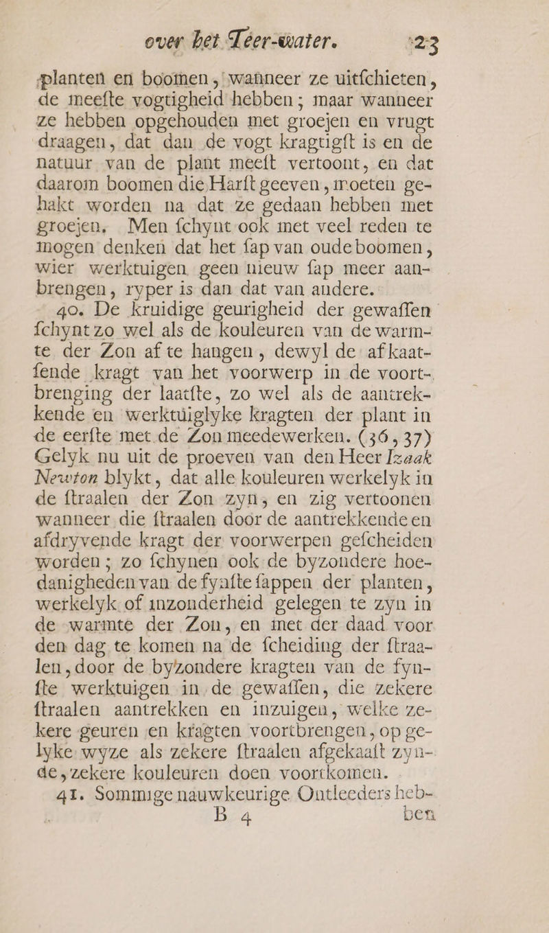 planten en boomen , wanneer ze uitfchieten , de meefte vogtigheid hebben ; maar wanneer ze hebben opgehouden met groejen en vrugt draagen, dat dan de vogt kragtig{t is en de natuur van de plant meeft vertoont, en dat daarom boomen die Harft geeven, moeten ge- hakt worden na dat ze gedaan hebben met groejen, Men fchynt ook met veel reden te mogen denken dat het fap van oude boomen, wier werktuigen. geen nieuw fap meer aan- brengen, ryper is dan dat van andere. 40. De kruidige geurigheid der gewaffen {chynt zo wel als de kouleuren van de warm- te der Zon af te hangen , dewyl de af kaat- fende kragt van het voorwerp in de voort- brenging der laacfte, zo wel als de aantrek- kende en werktuiglyke kragten der plant in de eerfte met de Zon meedewerken. (36, 37) Gelyk nu uit de proeven van den Heer Izaak Newton blykt, dat alle kouleuren werkelyk in de ftraalen der Zon zyn; en zig vertoonen wanneer die ftraalen door de aantrekkende en afdryvende kragt der voorwerpen gefcheiden worden ; zo fchynen ook de byzondere hoe- danigheden van defyaftefappen der planten, werkelyk of inzonderheid gelegen te zyn in de “warmte der Zon, en met der daad voor den dag te komen na de fcheiding der ftraa- len, door de byzondere kragten van de fyn- fte werktuigen in de gewaflen, die zekere ftraalen aantrekken en inzuigen, welke ze- kere geuren en kragten voortbrengen ,op ge- lyke wyze als zekere ftraalen afgekaaft zyn- de „zekere kouleuren doen voortkomen. 41. Sommige nauwkeurige Ontleeders heb- B 4 ben