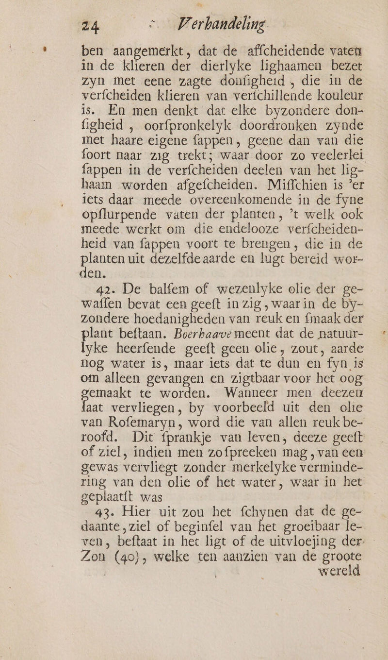 ben aangemerkt, dat de affcheidende vaten in de klieren der dierlyke lighaamen bezet zyn met eene zagte donfigheid , die in de verfcheiden klieren van verichillende kouleur is. En men denkt dat elke byzondere don- figheid , oorfpronkelyk doordronken zynde met haare eigene fappen, geene dan van die foort naar zig trekt; waar door zo veelerlei fappen in de verfcheiden deelen van het lig- haam worden afgefcheiden. Miffchien is ‘er iets daar meede overeenkomende in de fyne opflurpende vaten der planten, ’t welk ook meede werkt om die endelooze verfcheiden- heid van fappen voort te brengen, die in de planten uit dezelfde aarde en lugt bereid wor- den. 42. De balfem of wezenlyke olie der ge- waffen bevat een geeft in zig ‚waarin de by- zondere hoedanigheden van reuk en {maak der plant beftaan. Boerhaave meent dat de natuur- lyke heerfende geeft geen olie, zout, aarde nog water is, maar iets dat te dun en fyn is om alleen gevangen en zigtbaar voor het oog gemaakt te worden. Wanneer men deezen laat vervliegen, by voorbeeld uit den olie van Rofemaryn, word die van allen reuk be- roofd. Dit fprankje van leven, deeze geeft of ziel, indien men zofpreeken mag , van een gewas vervliegt zonder merkelyke verminde- ring van den olie of het water, waar in het geplaat{t was 43. Hier uit zou het fchynen dat de ge- daante , ziel of beginfel van het groeibaar le- ven, beftaat in het ligt of de uitvloejing der- Zon (40), welke ten aanzien van de groote | wereld