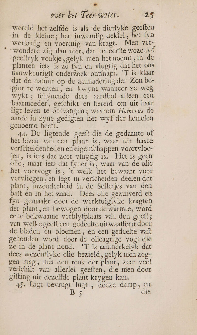 over bet Teer-water. 25 wereld het zelfde is als de dierlyke geeften in de kleine; het inwendig dektel, het fyn werktuig en voertuig van kragt. Men ver- “wondere zig dan niet, dat het cerfte wezen of geeftryk vonkje, gelyk men het noemt „in de planten iets is zo fyn en vlugtig dat hec ons nauwkeurigft onderzoek ontfnapt. °T is klaar dat de natuur op de aannadering der Zon be- ‘Sint te werken, en kwynt wanneer ze weg wykt ; fchynende dees aardbol alleen een baarmoeder, gefchikt en bereid om uit haar ligt leven te ontvangen; waarom Homerus de aarde in zyne gedigten het wyf der hemelen genoemd heeft. : 44. De ligtende geeft die de gedaante of het leven van een plant is, waar uit haare verfcheidenheden en eigenfchappen voortvloe- jen, is iets dat zeer vlugtig is. Het is geen olie, maar iets dat fyuer is, waar van de olie het voervogt is, ’t welk het bewaart voor vervliegen, en legt in verfcheiden deelen der plant, inzonderheid in de Selletjes van den baft en in het zaad. Dees olie gezuiverd en fyn gemaakt door de werktuiglyke kragten der plant,en bewogen door de warmte, word eene bekwaame verblyfplaats van den geeft; van welke geeft een gedeelte uitwaaffemt door de bladen en bloemen, en een gedeelte vaft gehouden word door de olieagtige vogt die ze in de plant houd, °’T is aanmerkelyk dat dees wezentlyke olie bezield, gelyk men zeg- gen mag, met den reuk der plant, zeer veel verfchilt van allerlei geeften, die men door gifting uit dezelfde plant krygen kan. 45. Ligt bevrugt lugt , deeze damp, en