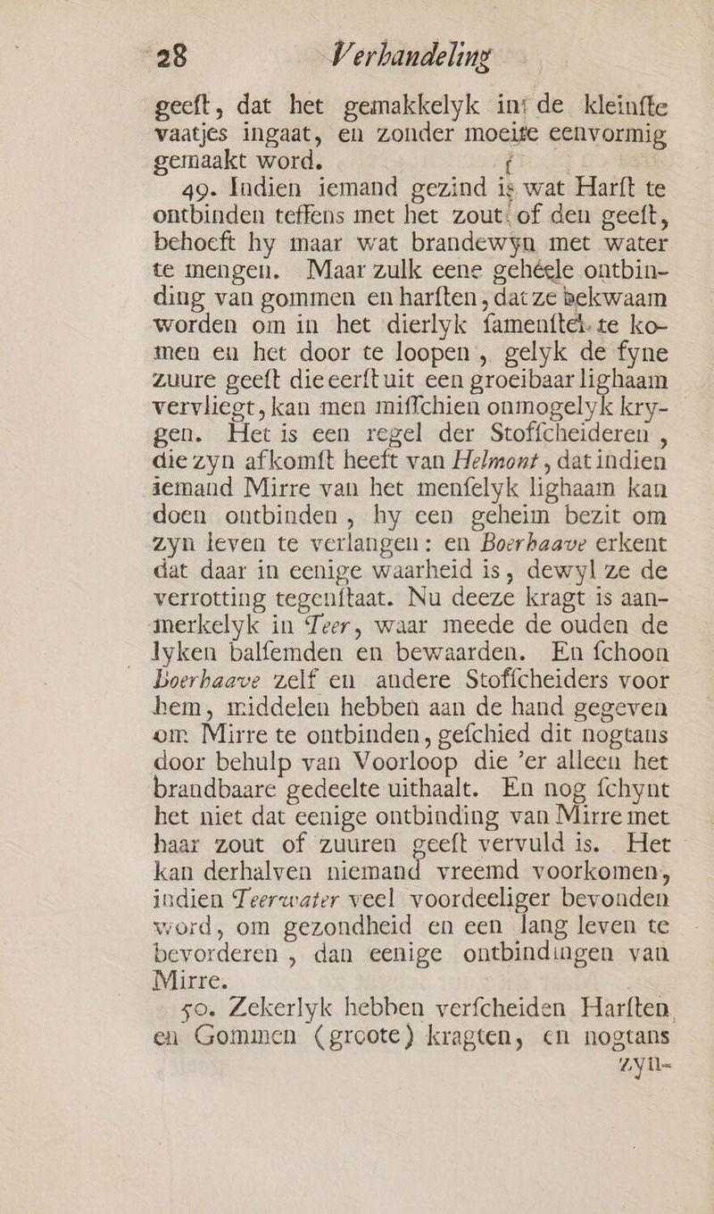 geeft, dat het gemakkelyk ins de kleinfte vaatjes ingaat, en zonder moeite eenvormig gemaakt word. Prk | 49. Indien iemand gezind ig wat Harft te ontbinden teffens met het zout: of den geeft, behoeft hy maar wat brandewyn met water te mengen. Maar zulk eene gehéele ontbin- ding van gommen en harften , dac ze bekwaam worden om in het dierlyk famenttel. te ko men en het door te loopen , gelyk de fyne zuure geeft dieeerftuit een groeibaar lighaam vervliegt, kan men miffchien onmogelyk kry- _ gen. Het is een regel der Stoffcheideren , die zyn afkomft heeft van Helmont , dat indien iemand Mirre van het menfelyk lighaam kan doen ontbinden, hy een geheim bezit om zyn leven te verlangen: en Boerhaave erkent dat daar in eenige waarheid is, dewyl ze de verrotting tegenftaat. Nu deeze kragt is aan- merkelyk in Teer, waar meede de ouden de lyken balfemden en bewaarden. En fchoon Boerhaave zelf en andere Stoffcheiders voor hem, middelen hebben aan de hand gegeven om Mirre te ontbinden, gefchied dit nogtans door behulp van Voorloop die ’er alleen het brandbaare gedeelte uithaalt. En nog {chynt het niet dat eenige ontbinding van Mirre met haar zout of zuuren geeft vervuld is. Het kan derhalven niemand vreemd voorkomen; indien Teerwater veel voordeeliger bevonden word, om gezondheid en een lang leven te bevorderen , dan eenige ontbindingen van Mirre. so. Zekerlyk hebben verfcheiden Harften. en Gommen (groote) kragten, en nogtans ZY tl