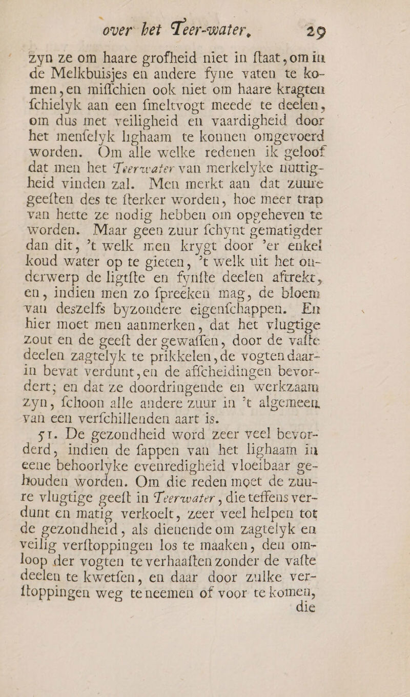 - zyn ze om haare grofheid niet in ftaat,omin de Melkbuisjes en andere fyne vaten te ko- men,en miflchien ook niet om haare kragten fchielyk aan een fmeltvogt meede te deelen, om dus met veiligheid en vaardigheid door het menfelyk lighaam te konnen omgevoerd worden. Om alle welke redenen ik geloof dat men het Teerwater van merkelyke nuttig- heid vinden zal. Men merkt aan dat zuure geeften des te fterker worden, hoe meer trap van heete ze nodig hebben om opgeheven te worden. Maar geen zuur fchynt gematigder dan dit, ’t welk men krygt door ‘er enket koud water op te gieten, *t welk uit het on- derwerp de ligtfte en fynfte deelen aftrekt, en, indien men zo fpreeken mag, de bloem van deszelfs byzondere eigenfchappen. En hier moet men aanmerken, dat het vlugtige zout en de geeft der gewaffen, door de vafte deelen zagtelyk te prikkelen,de vogten daar- in bevat verdunt,en de affcheidingen bevor- dert; en dat ze doordringende en werkzaam zyn, fchoon alle andere zuur in *t algemeen, van een verfchillenden aart is. 51. De gezondheid word zeer veel bevor- derd, indien de fappen van het lighaam in eene behoorlyke evenredigheid vloeibaar ge- houden worden. Om die reden moet de zuu- re vlugtige geeft in Teerwater , die teffens ver- dunt en matig verkoelt, zeer veel helpen tot de gezondheid, als dienende om zagtelyk en veilig verftoppingen los te maaken, den om- loop der vogten te verhaaften zonder de vatte deelen te kwetfen, en daar door zulke ver- {toppingen weg te neemen of voor te be le