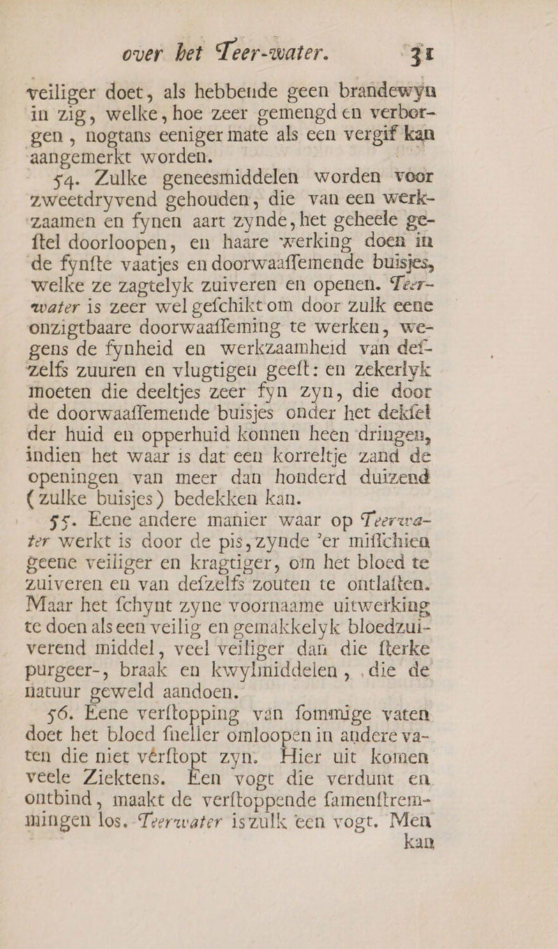 veiliger doet, als hebbende geen brandewyn in zig, welke, hoe zeer gemengd en verber- gen, nogtans eeniger mate als een vergif kan aangemerkt worden. bel 54. Zulke geneesmiddelen worden voor zweetdryvend gehouden, die van een werk- zaamen en fynen aart zynde, het geheele ge- {tel doorloopen, en haare werking doen in de fynfte vaatjes en doorwaaffemende buisjes, welke ze zagtelyk zuiveren en openen. Teer- water is zeer wel gefchikt om door zulk eene onzigtbaare doorwaafleming te werken, we- gens de fynheid en werkzaamheid van def zelfs zuuren en vlugtigen geeft: en zekerlyk moeten die deeltjes zeer fyn zyn, die door de doorwaaffemende buisjes onder het dekfet der huid en opperhuid konnen heen dringen, indien het waar is dat een korreltje zand de openingen van meer dan honderd duizend (zulke buisjes) bedekken kan. 55. Eene andere manier waar op Teerzra- ter werkt is door de pis, zynde ’er mifichiea geene veiliger en kragtiger, om het bloed te zuiveren en van defzelfs zouten te ontlaften. Maar het fchynt zyne voornaame uitwerking te doen alseen veilig en gemakkelyk bloedzui- verend middel, veel veiliger dan die fterke purgeer-, braak en kwylmiddelen, ‚die de natuur geweld aandoen. 56. Eene verftopping van fommige vaten doet het bloed feller omloopen in andere va- ten die niet vêrftopt zyn. Hier uit komen veele Ziektens. Een vogt die verdunt en ontbind, maakt de verftoppende famenftrem- mingen los, Teerwater iszulk een vogt. on an