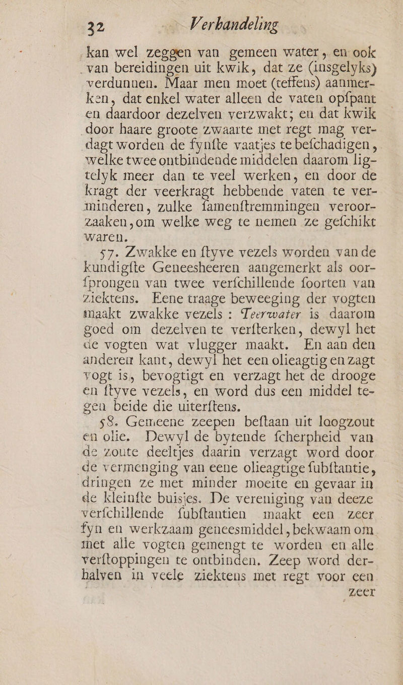 ‚kan wel zeggen van gemeen water, en ook van bereidingen uit kwik, dat ze (insgelyks) verdunnen. Maar men moet (teffens) aanmer- ken, dat enkel water alleen de vaten op{pant en daardoor dezelven verzwakt; en dat kwik door haare groote zwaarte met regt mag ver- dagt worden de fynfte vaatjes te befchadigen, welke twee ontbindende middelen daarom lig- telyk meer dan te veel werken, en door de kragt der veerkragt hebbende vaten te ver- minderen, zulke famenftremmingen veroor- zaaken,om welke weg te nemen ze gefchikt waren. 57. Zwakke en ftyve vezels worden vande kundigfte Geneesheeren aangemerkt als oor- fprongen van twee verfchillende foorten van ziektens. Eene traage beweeging der vogten maakt zwakke vezels : Teerwater is daarom goed om dezelven te verfterken, dewyl het de vogten wat vlugger maakt. En aan den andere kant, dewyl het een olieagtig en zagt vogt is, bevogtigt en verzagt het de drooge en {tyve vezels, en word dus een middel te- gen beide die uiterftens. _ g8. Gemeene zeepen beftaan uit laogzout en olie. Dewyl de bytende fcherpheid van de zoute deeltjes daarin verzagt word door de vermenging van eene olieagtige fubftantie, dringen ze met minder moeite en gevaar in de kleinfte buisies. De vereniging van deeze verfchillende fubftantien maakt een zeer fyn en werkzaam geneesmiddel, bekwaam om met alle vogten gemengt te worden en alle. verftoppingen te ontbinden. Zeep word der- halven in veele ziektens met regt voor een . | zeer