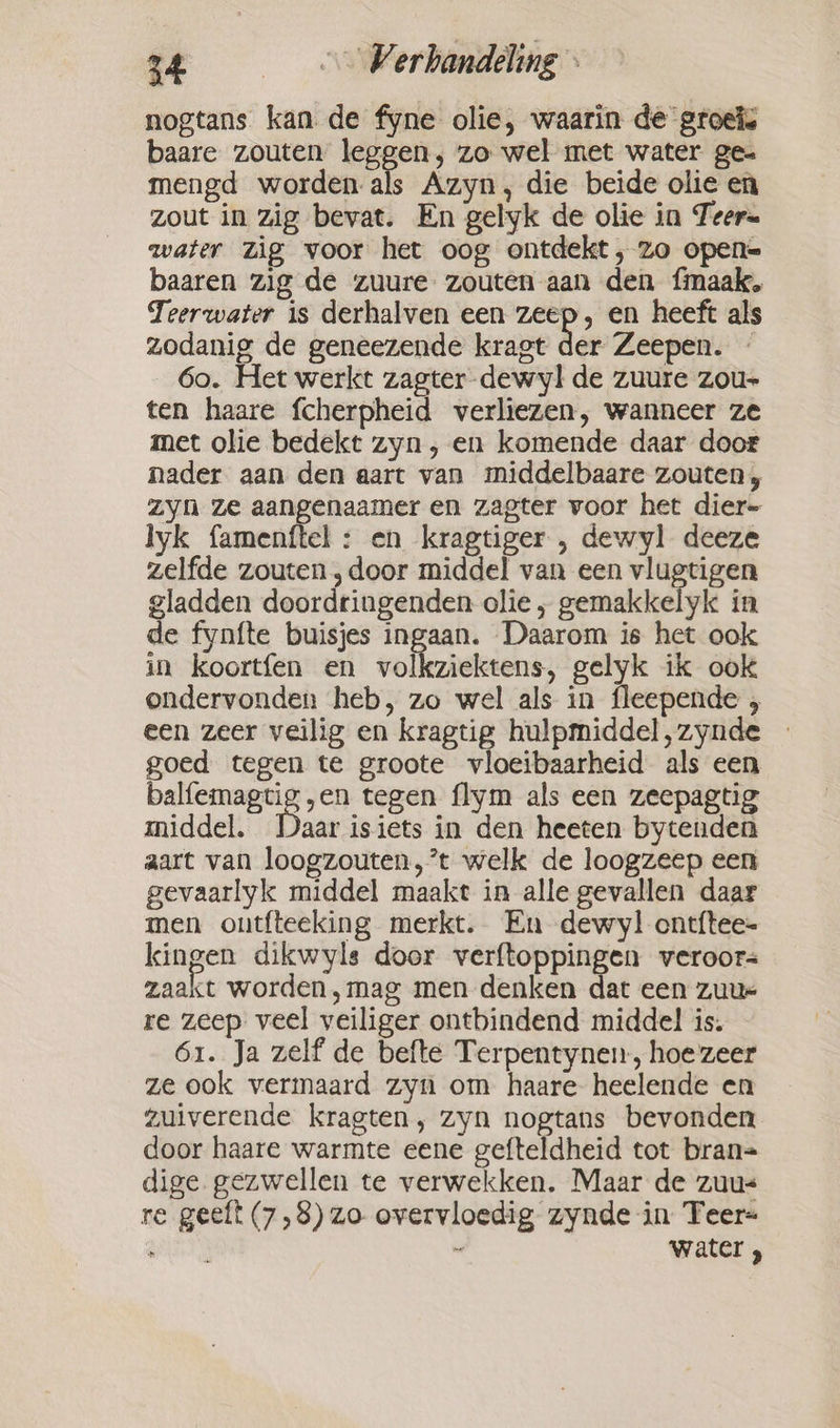 nogtans kan de fyne olie, waarin de groei. baare zouten leggen, zo wel met water ge- mengd worden als Azyn, die beide olie en zout in zig bevat. En gelyk de olie in Teer= water zig voor het oog ontdekt, zo opene baaren zig de zuure zouten aan den fimaak, Teerwater is derhalven een zeep, en heeft als zodanig de geneezende kragt der Zeepen. ~ 6o. Het werkt zagter dewyl de zuure zou- ten haare fcherpheid verliezen, wanneer ze met olie bedekt zyn , en komende daar door nader aan den aart van middelbaare zouten, zyn ze aangenaamer en zagter voor het dier- lyk famenftel : en kragtiger , dewyl deeze zelfde zouten ‚door middel van een vlugtigen gladden doordringenden olie, gemakkelyk in de fynfte buisjes ingaan. Daarom is het ook in koortfen en volkziektens, gelyk ik ook ondervonden heb, zo wel als in fleepende , een zeer veilig en kragtig hulpmiddel,zynde goed tegen te groote vloeibaarheid als een pre oe i tegen flym als een zeepagtig middel. Daar isiets in den heeten bytenden aart van loogzouten,’t welk de loogzeep een gevaarlyk middel maakt in alle gevallen daar men ontfteeking merkt. En dewyl ontftee- kingen dikwyls door verftoppingen veroor= zaakt worden ,mag men denken dat een zuur re zeep veel veiliger ontbindend middel is. 61. Ja zelf de befte Terpentynen, hoezeer ze ook vermaard zyn om haare heelende en zuiverende kragten, zyn nogtans bevonden door haare warmte eene gefteldheid tot bran= dige gezwellen te verwekken. Maar de zuus re geeft (7,8) zo overvloedig zynde in Teer= &gt; : a’ water ?