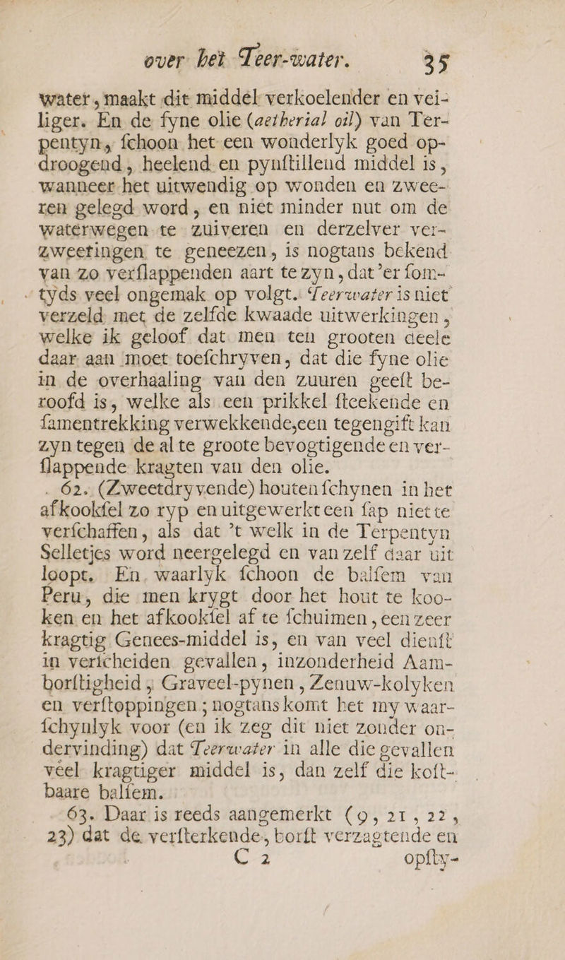 water, maakt dit middel verkoelender en vei- liger. En de fyne olie (aetherial oil) van Ter- pentyn, fchoon het een wonderlyk goed op- droogend, heelend en pynftillend middel is, wanneer het uitwendig op wonden en zwee- ren gelegd word, en niet minder nut om de waterwegen te zuiveren en derzelver ver- zweetingen te geneezen, is nogtans bekend van zo verflappenden aart te zyn , dat er fom- „tyds veel ongemak op volgt. Seerwarer is niet verzeld met de zelfde kwaade uitwerkingen , welke ik geloof dat men ten grooten deele daar aan moet toefchryven, dat die fyne olie in de overhaaling van den zuuren geeft be- roofd is, welke als een prikkel fteekende en famentrekking verwekkende,een tegengift kan zyn tegen de alte groote bevogtigende en ver- flappende kragten van den olie. . 62. (Zweetdryvende) houtenfchynen in het afkookfel zo ryp enuitgewerkteen fap niet te verfchaffen, als dat *t welk in de Terpentyn Selletjes word neergelegd en van zelf daar uit loopt. En, waarlyk fchoon de balfem van Peru, die men krygt door het hout te koo- ken en het afkooktel af te fchuimen , een zeer kragtig Genees-middel is, en van veel dieuft in vericheiden gevallen, inzonderheid Aam- borftigheid ; Graveel-pynen , Zenuw-kolyken en verftoppingen ; nogtans komt het my waar- fchynlyk voor (en ik zeg dit niet zonder on- dervinding) dat Teerwater in alle die gevallen veel kragtiger middel is, dan zelf die koft- baare baliem. 63. Daar is reeds aangemerkt (9, 21, 22, 23) dat de verfterkende, borft verzagtende en | Cz opfty-