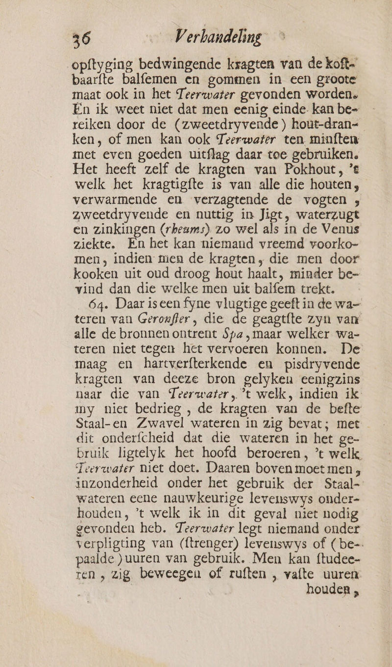 opftyging bedwingende ksagten van de koft- baarfte balfemen en gommen in een groote maat ook in het Teerwater gevonden worden. En ik weet niet dat men eenig einde- kan be- reiken door de (zweetdryvende ) hout-dran- ken, of men kan ook Teerwater ten minften met even goeden uitflag daar toe gebruiken. Het heeft zelf de kragten van Pokhout, ’e welk het kragtigfte is van alle die houten; verwarmende en verzagtende de vogten , zweetdryvende en nuttig in Jigt, waterzugt en zinkingen (rbeams) zo wel als in de Venus ziekte. En het kan niemand vreemd voorko- men, indien men de krapten, die men door kooken uit oud droog hout haalt, minder be- vind dan die welke men uit balfem trekt. 64. Daar iseen fyne vlugtige geeft in de wa- teren van Geroufler, die de geagtfte zyn van alle de bronnen ontrent Spa ‚maar welker wa- teren niet tegen het vervoeren konnen. De maag en hartverfterkende en pisdryvende kragten van deeze bron gelyken eenigzins naar die van Teerwater, ’t welk, indien ik my niet bedrieg , de kragten. van de befte Staal-en Zwavel wateren in zig bevat; met - dit onderfcheid dat die wateren in het ge- bruik ligtelyk het hoofd beroeren, ’t welk. Teerwater niet doet. Daaren boven moet men , inzonderheid onder het gebruik der Staal- wateren eene nauwkeurige levenswys onder- houden, ’t welk ik in dit geval niet nodig gevonden heb. Teerwater legt niemand onder verpligting van (ftrenger) levenswys of (be-. paalde )uuren van gebruik. Men kan ftudee- ren, zig beweegen of ruften , vafte uuren | houden ,