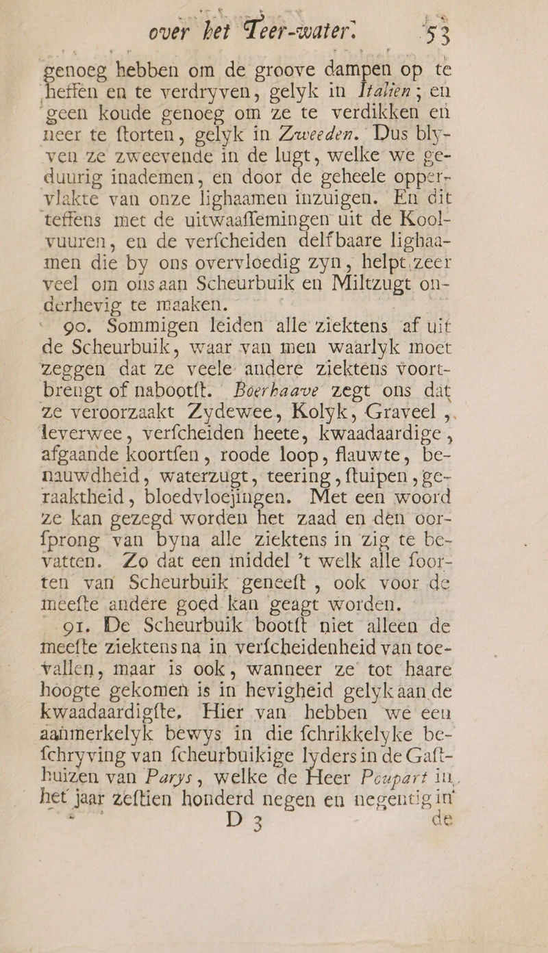 enoeg hebben om de groove dampen op te effen en te verdryven, gelyk in Italien; en geen koude genoeg om ze te verdikken en neer te ftorten, gelyk in Zweeden. Dus bly- ven ze zweevende in de Lugt, welke we ge- duurig inademen, en door de geheele opper- vlakte van onze lighaamen inzuigen. En dit teffens met de uitwaaflemingen uit de Kool- vuuren, en de verfcheiden delfbaare lighaa- men die by ons overvloedig zyn, helpt zeer veel om onsaan Scheurbuik en Miltzugt on- derhevig te maaken. 7 go. Sommigen leiden alle ziektens af uit de Scheurbuik, waar van men waarlyk moet zeggen dat ze veele andere ziekténs voort- brengt of nabootft. Boerhaave zegt ons dat ze veroorzaakt Zydewee, Kolyk, Graveel „ leverwee, verfcheiden heete, kwaadaardige afgaande koortfen , roode loop, flauwte, be- nauwdheid, waterzugt, teering , ftuipen , ge- raaktheid , bloedvloejingen. Met een woord ze kan gezegd worden het zaad en den oor- {prong van byna alle ziektens in zig te be- vatten. Zo dat een iniddel ’t welk alle foor- ten van Scheurbuik geneeft , ook voor de meefte andere goed kan geagt worden. gt. De Scheurbuik bootft niet alleen de meefte ziektensna in verfcheidenheid van toe- vallen, maar is ook, wanneer ze’ tot haare hoogte gekomen is in hevigheid gelyk aan de kwaadaardigfte, Hier van hebben we een aahmerkelyk bewys in die fchrikkelyke be- {chryving van fcheurbuikige lyders in de Gaft- huizen van Parys, welke de ees Pcupart in, het jaar zeftien honderd negen en negentig in itch D 3 de