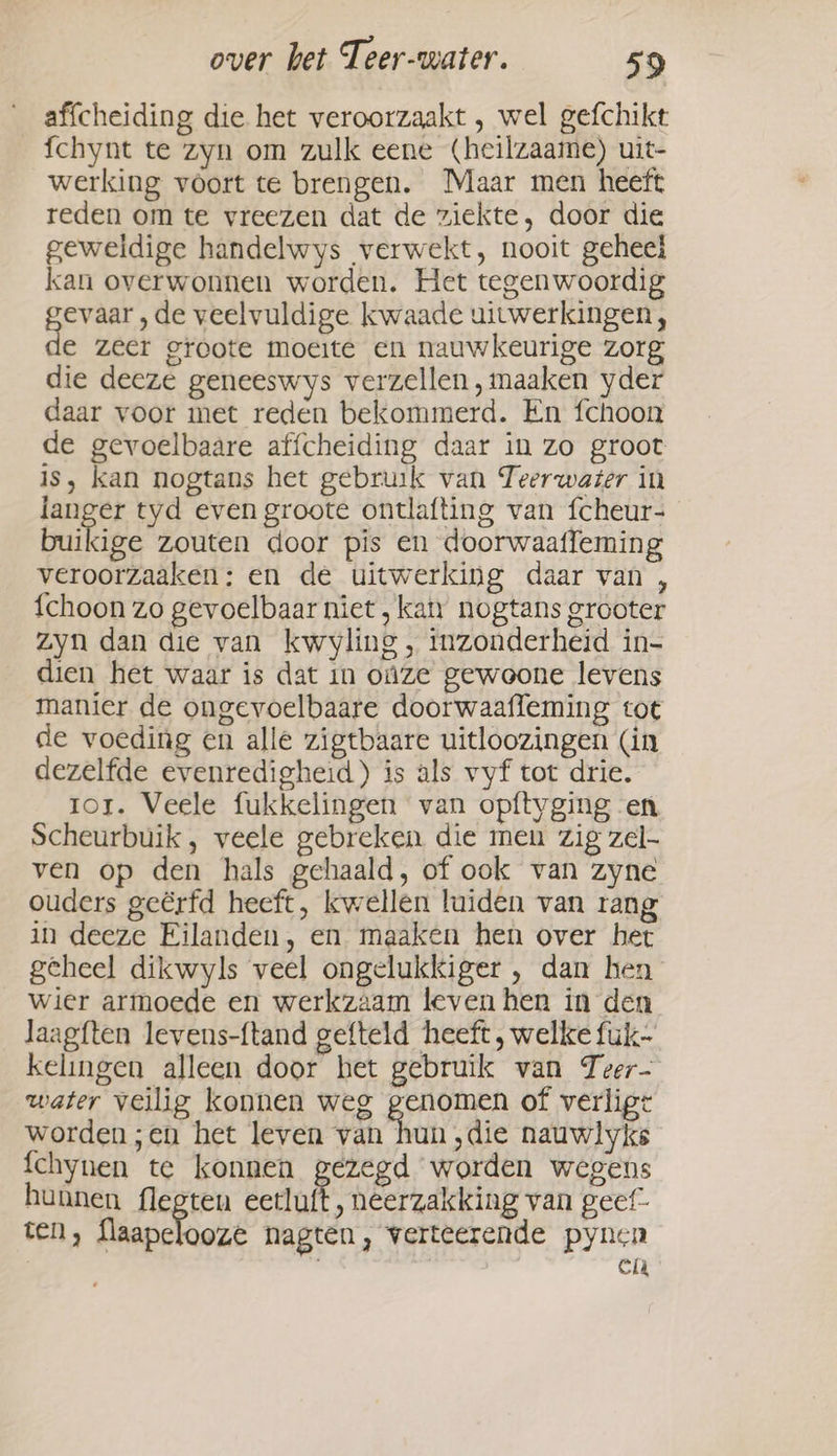 affcheiding die het veroorzaakt , wel gefchikt fchynt te zyn om zulk eene (heilzaame) uit- werking voort te brengen. Maar men heeft reden om te vreezen dat de ziekte, door die geweldige handelwys verwekt, nooit geheel kan overwonnen worden. Het tegenwoordig evaar , de veelvuldige kwaade uitwerkingen, e zeer groote moeite en nauwkeurige zorg die deeze geneeswys verzellen, maaken yder daar voor met reden bekommerd. En fchoon de gevoelbaare affcheiding daar in zo groot is, kan nogtans het gebruik van Teerwazer in langer tyd even groote ontlafting van fcheur- buikige zouten door pis en doorwaatfeming veroorzaaken: en de uitwerking daar van , {choon zo gevoelbaar niet , katy nogtans grooter zyn dan die van kwyling, inzonderheid in- dien het waar is dat in oùze gewoone levens manier de ongevoelbaare doorwaafleming tot de voeding en alle zigtbaare uitloozingen (in dezelfde evenredigheid) is als vyf tot drie. ror. Veele fukkelingen van opftyging en Scheurbuik , veele gebreken. die men zig zel- ven op den hals gehaald, of ook van zyne ouders geërfd heeft, kwellen luiden van rang in deeze Eilanden, en maaken hen over het geheel dikwyls veel ongelukkiger , dan hen wier armoede en werkzaam leven hen in den laagften levens-ftand gefteld heeft , welke fuk- kelingen alleen door het gebruik van Teer- water veilig konnen weg genomen of verligt worden ;en het leven van hun ‚die nauwlyks {chynen te konnen gezegd worden wegens hunnen flegten esti ‚ heerzakking van geef” ten, fiapclooré nagten, verteerende pynen | en