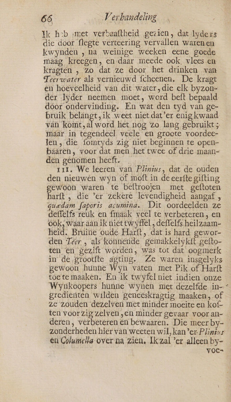 Ik h:b „met verbaaftheid gezien, dat lyders die door flegte verteering vervallen warenen kwynden , na weinige weeken eene goede maag kreegen, en daar meede ook, vlees en kragten , zo dat ze door het drinken van Teerwater als vernieuwd {cheenen. De kragt en hoeveelheid van dit water, die elk byzon- der Iyder neemen moet, word beft bepaald dóor ondervinding. En wat den tyd van ge- bruik belangt,ik weet niet dat’er enig kwaad. vai koimt,al word het nog ‘zo lang gebruikt ; maar in tegendeel veele en groote voordee- len, die fomryds zig niet beginnen te open- baaren, voor A men het twee of drie maan~ den genomen heeft. . 7 t1I. We leeren van Plinius, dat de ouden den nieuwen wyn of moft in de eerfte gifting gewoon waren te beftroojen met geftoten harft', die ’er zekere levendigheid aangaf , guedam faporis acumina. Dit oordeelden ze deffelfs reuk en fmaak veel te verbeteren, en ook, waar aan ik niet twyffel , deffelfs heilzaam- heid. Bruine oude Harft, dat is hard gewor- den Teer , als konnende gemakkelykit. gefto- ten en gezift worden, was tot dat oogmerk in de grootfte agting. Ze waren insgelyks gewoon hunne Wyn vaten met Pik of Harft toete maaken. En ik twyfel niet indien onze Wynkoopers hunne wynen met dezelfde in- * gredienten wilden geneeskragtig maaken, of ze zouden dezelven met minder moeite en kof- ten voor zig zelven „en minder gevaar voor an- deren, verbeteren en bewaaren. Die meer by- zonderheden hier van weeten wil, kan’er Plinsus en Golumella over na zien, Ik zal ’er alleen by- voe=